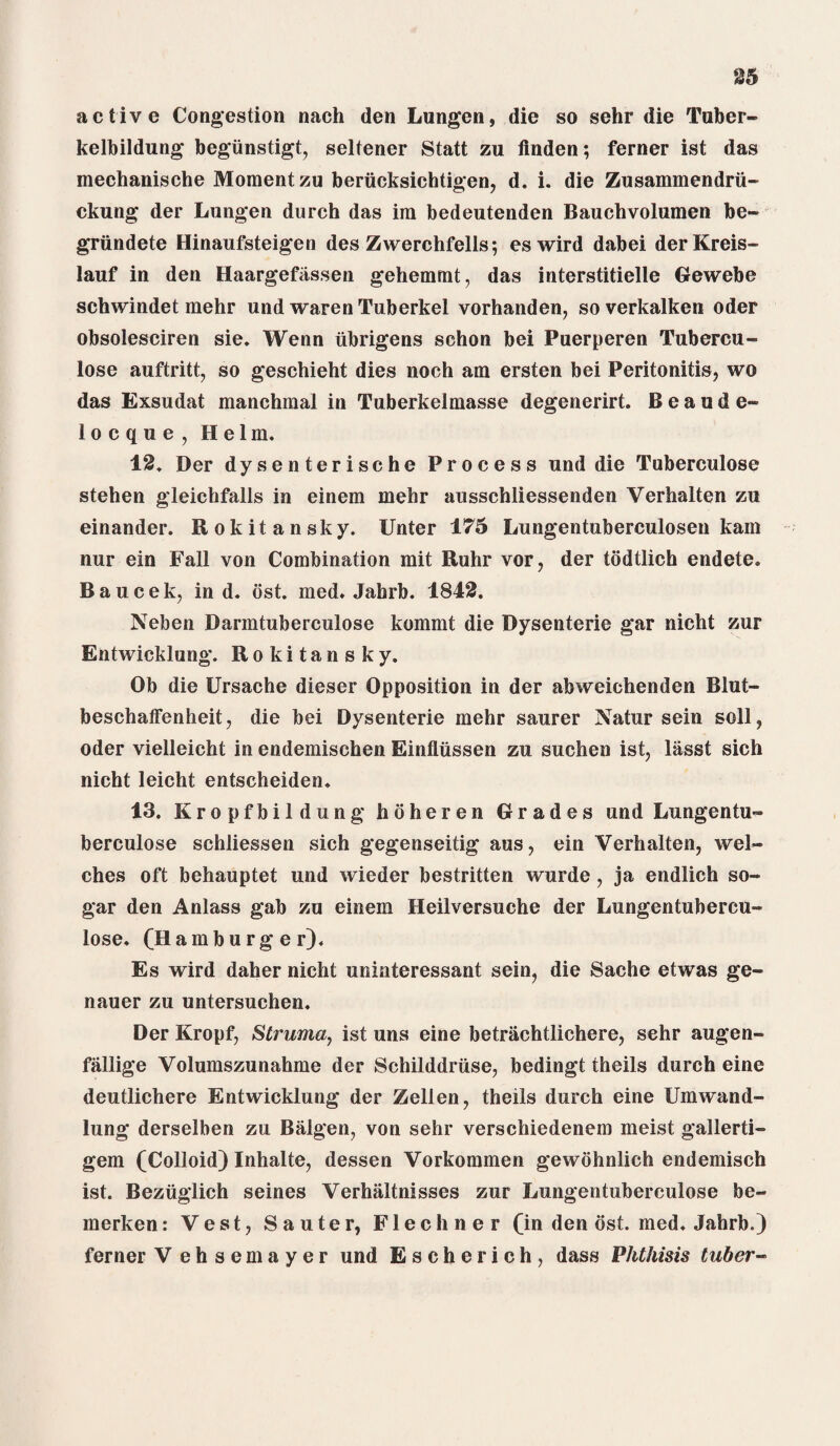 active Congestion nach den Lungen, die so sehr die Tuber- kelbildung begiinstigt, seltener Statt zu linden; ferner ist das mechanische Moment zu beriicksichtigen, d. i. die Zusammendrii- ckung der Lungen durch das im bedeutenden Bauchvolumen be- griindete Hinaufsteigen des Zwerchfells; eswird dabei derKreis- lauf in den Haargefassen gehemmt, das interstitielle Gewebe schwindet mehr und waren Tuberkel vorhanden, soverkalken Oder obsolesciren sie. Wenn iibrigens schon bei Puerperen Tubercu- lose auftritt, so geschieht dies noch am ersten bei Peritonitis, wo das Exsudat manchmal in Tuberkelmasse degenerirt. Beaude- locque, Helm. 12. Der dysenterische Process und die Tuberculose stehen gleichfalls in einem mehr ausschliessenden Verhalten zu einander. Rokitansky. Unter 175 Lungentuberculosen kain nur ein Fall von Combination mit Ruhr vor, der todtlich endete. Baucek, in d. ost. med. Jahrb. 1842. Neben Darmtuberculose kommt die Dysenterie gar nicht zur Entwicklung. Rokitansky. Ob die Ursache dieser Opposition in der abweichenden Blut- beschatfenheit, die bei Dysenterie mehr saurer Natur sein soil, Oder vielleicht in endemischen Einflussen zu suchen ist, liisst sich nicht leicht entscheiden. 13. Kropfbildung hoheren Grades und Lungentu- berculose schliessen sich gegenseitig aus, ein Verhalten, wel¬ ches oft behauptet und wieder bestritten wurde, ja endlich so- gar den Anlass gab zu einem Heilversuche der Lungentubercu- lose. (Hamburger). Es wird daher nicht uninteressant sein, die Sache etwas ge- nauer zu untersuchen. Der Kropf, Struma, ist uns eine betrachtlichere, sehr augen- fallige Volumszunahme der Schilddriise, bedingt theils durch eine deutlichere Entwicklung der Zellen, theils durch eine Cm wand- lung derselben zu Balgen, von sehr verschiedenem meist gallerti- gem (Colloid) Inhalte, dessen Vorkommen gewohnlich endemisch ist. Bezuglich seines Verhaltnisses zur Lungentuberculose be- merken: Vest, Sauter, Flechner (in den ost. med. Jahrb.) ferner V ehsemayer und Escherich, dass Phthisis tuber-