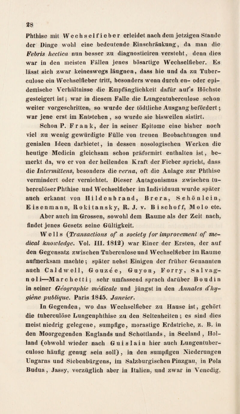 Phthise mil Weehselfieber erleidet nach dem jetzigen Stande der Dinge wohl eine bedeutende Einschrankung, da man die Febris hectica nun besser zu diagnosticiren versteht, denn dies war in den meisten Fallen jenes bosartige Wechselfleber. Es lasst sich zwar keineswegs laugnen, dass hie und da zu Tuber- culose ein Wechselfleber tritt, besonders wenn durch en- oder epi- demische Verhaltnisse die Empfanglichkeit dafiir auf’s Hochste gesteigert ist5 war in diesem Falle die Lungentuberculose schon weiter vorgesehritten, so wurde der todtliche Ausgang befordert; war jene erst im Entstehen, so wurde sie bisweilen sistirt. Schon P. Frank, der in seiner Epitome eine bisher noch viel zu wenig gewiirdigte Fiille von treuen Beobachtungen und genialen Ideen darbietet, in dessen nosologischen Werken die heutige Medicin gleichsam schon praformirt enthalten ist, be- merkt da, wo er von der heilenden Kraft der Fieber spricht, dass die Intermittens, besonders die verna, oft die Anlage zur Phthise vermindert oder vernichtet. Dieser Antagonismus zwischen tu- berculdser Phthise und Wechselfleber im Individuum wurde spater auch erkannt von Hildenbrand, Brera, Sehonlein, E 1 s e n m a n n, fl 0 k 1.1 a n s k y, J. v* 15 1 s c h 0 f f, JVI010 etc* Aber auch im Grossen, sowohl dem Raume als der Zeit nach, findet jenes Gesetz seine Gultigkeit. Wells (Transactions of a society for improvement of me¬ dical knowledge. Vol. III. 1812) war Einer der Ersten, der auf den Gegensatz zwischen Tuberculose und Wechselfleber im Raume aufmerksam machte; spater nebst Einigen der fruher Genannten auch Caldwell, Gouzee, Guyon, Forry, Salvag- n 01 i—Marchetti; sehr umfassend sprach dariiber Boudin in seiner Geographic medicale und jungst in den Annales d'hy¬ giene publique. Paris 1845. Janvier. In Gegenden, wo das Wechselfleber zu Hause ist, gehort die tuberculose Lungenphthise zu den Seltenheiten; es sind dies meist niedrig gelegene, sumpflge, morastige Erdstriche, z. B. in den Moorgegenden Englands und Schottlands, in Seeland , Hol¬ land (obwohl wieder nach Guislain hier auch Lungentuber¬ culose haufig genug sein soil), in den sumpfigen Niederungen Ungarns und Siebenbiirgens, im Salzburgischen Pinzgau, in Pola Budua, Jassy, vorziiglich aber in Itailien, und zwar in Venedig,