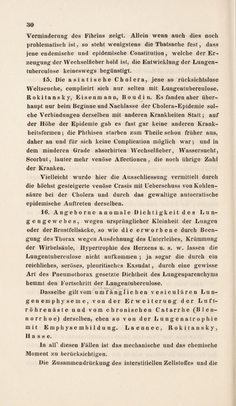 Verminderung des Fibrins zeigt. Allein wenn auch dies noch problematisch ist, so steht wenigstens die Thatsache fest, dass jene endemische und epidemisehe Constitution, welche der Er- zeugung der Wechselfieber hold ist, die Entwicklung der Lungen- tuberculose keineswegs begiinstigt. 15. Die asiatische Cholera, jene so riicksichtslose Weltseuche, complicirt sich nur selten mit Lungentuberculose. Rokitansky, Eisenmann, Boudin. Es fanden aber iiber- haupt nur beim Beginne und Nachlasse der Cholera-Epidemie sol- che Verbindungen derselben mit anderen Krankheiten Statt; auf der Hohe der Epidemie gab es fast gar keine anderen Krank- heitsformen; die Phthisen starben zum Theile schon fruher aus, daher an und fur sich keine Complication moglich war; und in dem minderen Grade absorbirten Wechselfieber, Wassersucht, Scorbut, lauter mehr venose Affectionen, die noch iibrige Zahl der Kranken. Yielleicht wurde hier die Ausschliessung vermittelt durch die hochst gesteigerte venose Crasis mit Ueberschuss von Kohlen- saure bei der Cholera und durch das gewaltige autocratische epidemisehe Auftreten derselben. 16. Angeborne a nomale Dichtigkeit des Lun¬ ge n g e w e b e s, wegen ursprunglicher Kleinheit der Lungen oder derBrustfellsacke, so wie die erworbene durch Been- gung des Thorax wegen Ausdehnung des Unterleibes, Kriimmung der Wirbelsaule, Hypertrophie des Herzens u. s. w. lassen die Lungentuberculose nicht aufkommen ; ja sogar die durch ein reichliches, seroses, pleuritisches Exsudat, durch eine gewisse Art des Pneumothorax gesetzte Dichtheit des Lungenparenchyms hemmt den Fortschritt der Lungentuberculose. -1 > Dasselbe gilt vom umfanglichen vesicularen Lun- genemphyseme, von der Erweiterung der Luft- rohrenaste und vom chronischen Catarrhe (B 1 e n- norrhoe) derselben, eben so von der Lungenatrophie mit Emphyse mbildung. Laennec, Rokitansky, Basse. In all’ diesen Fallen ist das mechanische und das chemische Moment zu beriicksichtigen. Die Zusammendruckung des interstitiellen Zellstoffes und die