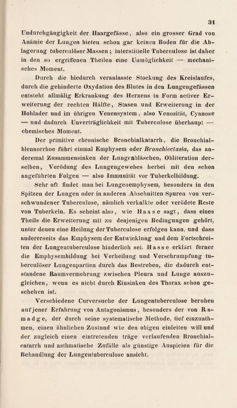 Undurchgangigkeit der Haargefiisse, also ein grosser Grad von Anamie der Lungen bieten scbon gar keinen Boden fiir die Ab- lagerung tuberculoserMassen; interstitielle Tuberculose ist daher in den so ergriffenen Theilen eine Uiimoglichkeit — mechani- sches Moment. Burch die hiedurch veranlasste Stockung des Kreislaufes, durch die gehinderte Oxydation des Blutes in den Lungengefassen entsteht allinalig Erkrankung des Herzens in Form activer Er¬ weiterung der rechten Hiilfte, Stasen und Erweiterung in der Hohlader und im iibrigen Venensystem, also Venositiit, Cyanose — und dadurch Unvertraglichkeit mit Tuberculose iiberhaupt — chemisches Moment. Der primitive chronische Bronchialkatarrh, die Bronchial- blennorrhoe fuhrt einmal Emphysem Oder Bronchiectasia, das an- deremal Zusammensinken der Lungenbliischen, Obliteration der- selben, Verodung des Lungengewebes herbei mit den schon angefuhrten Folgen — also Immunitat vor Tuberkelbildung. Sehr oft flndet man bei Lungenemphysem, besonders in den Spitzen der Lungen Oder in anderen Ahschnitten Spuren von ver~ schwundener Tuberculose, namlich verkalkte Oder verddete Reste von Tuberkeln. Es scheintalso, wie Hasse sagt, dass eines Theils die Erweiterung mit zu denjenigen Bedingungen gehort, unter denen eine Heilung der Tuberculose erfolgeu kann, und dass andererseits das Emphysem der Entwicklung und dem Fortschrei- ten der Lungentuberculose hinderlich sei. Hasse erklart ferner die Emphysembildung bei Verheilung und Verschrumpfung tu- berculdser Lungenpartien durch das Bestreben, die dadurch ent- standene Raumvermehrung zwischen Pleura und Lunge auszu- gleichen, wenn es nicht durch Einsinken des Thorax schon ge- schehen ist. Verschiedene Curversuche der Lungentuberculose beruhen aufjener Erfahrung von Antagonismus, besonders der von Ra- madge, der durch seine systematische Methode, tief einzuath- men, einen iihnlichen Zustand wie den obigen einleiten will und der zugleich einen eintretenden trage verlaufenden Bronchial- catarrh und asthmatische Zufiille als gunstige Auspicien fiir die Behandlung der Lungentuberculose ansieht.