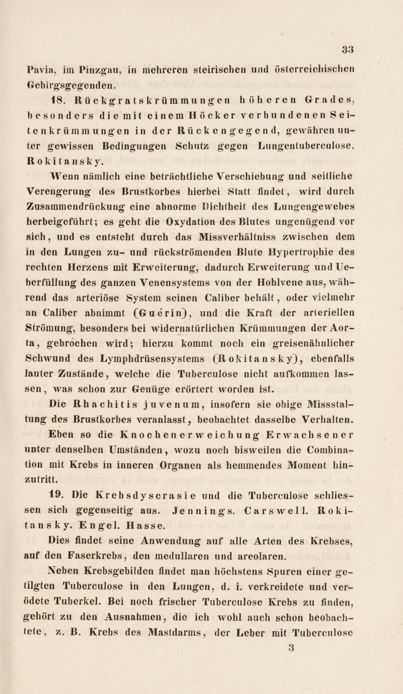 Pavia, im Pinzgau, in mehreren steirischen und dsterreicbischen Gebirgsgegenden. 18. Ruckgratskriimmungen hdheren Grades, besonders diemit einem Hooker verbundenenSei- tenkrummungen in der R ii c k e n g e g e n d, gewiihren u li¬ ter gewissen Bedingungen Schutz gegen Lungentuberculose. Rokitansky. Wenn niimlich eine betnichtliche Verschiebung und seitliche Verengerung des Brustkorbes hierbei Statt findet, wird durch Zusammendriickung eine abnorme Bichtheit des Lungengewebes herbeigefuhrt; es geht die Oxydation des Blutes ungeniigend vor sich, und es entsteht durch das Missverhiiltniss zwischen dem in den Lungen zu- und riickstromenden Blute Hypertrophie des rechten Herzens mit Erweiterung, dadurch Erweiterung und Ue- berfullung des ganzen Yenensystems von der Hohlvene aus, wiih- rend das arteriose System seinen Caliber bell jilt, oder vielmehr an Caliber abnimmt (Guerin), und die Kraft der arteriellen Stromung, besonders bei widernatiirlichen Kriimmungen der Aor¬ ta, gebrochen wird; hierzu kommt noch ein greisenahnlicher Schwund des Lymphdrusensystems (Rokitansky), ebenfalls lauter Zustande, welche die Tuberculose nicht aufkommen las- sen, was schon zur Geniige erortert worden ist. Die Rhachitis juvenum, insofern sie obige Missstal- tung des Brustkorbes veranlasst, beobachtet dasselbe Verhalten. Eben so die Knochenerweichung Erwachsener unter denselben Umstanden, wozu noch bisweilen die Combina¬ tion mit Krebs in inneren Organen als hemmendes Moment hin- zutritt. 19. Die Krebsdyscrasie und die Tuberculose schlies- sen sich gegenseitig aus. Jennings. Carswell. Roki¬ tansky. Engel. Hasse. Dies findet seine Anwendung auf alle Arten des Krebses, auf den Faserkrebs, den medullaren und areolaren. Neben Krebsgebilden findet man hochstens Spuren einer ge- tilgten Tuberculose in den Lungen, d. i. verkreidete und ver- odete Tuberkel. Bei noch frischer Tuberculose Krebs zu linden, gehort zu den Ausnahmen, die ich wohl auch schon beobach- tete, z. B. Krebs des Mastdarms, der Leber mit Tuberculose 3