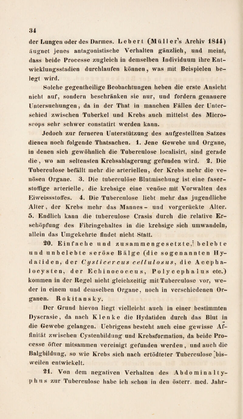 der Lungen oder des Darmes. L e to e r t (M ii 11 e r’s Archiv 1844) augnet jenes antagonistische Verhalten ganzlich, und meint, dass beide Processe zugleich in demselben Individuum ihre Ent- wieklungsstadien durchlaufen kdnnen, was mit Beispielen be- legt wird. Solche gegentheilige Beobachtungen heben die erste Ansicht nicht auf, sondern beschranken sie nur, und fordern g’enauere Untersuchungen, da in der That in manchen Fallen der Unter- schied zwischen Tuberkel und Krebs auch mittelst des Micro¬ scops sehr schwer constatirt werden kann. Jedoch zur ferneren Unterstiitzung' des aufgestellten Satzes dienen noch folgende Thatsachen. 1. Jene Gewebe und Organe, in denen sich gewohnlich die Tuberculose localisirt, sind gerade die , wo am seltensten Krebsablagerung gefunden wird. 2. Die Tuberculose befallt mehr die arteriellen, der Krebs mehr die ve- nosen Organe. 3. Die tuberculose Blutrnischung ist eine faser- stoflfige arterielle, die krebsige eine venose mit Vorwalten des EiweissstofFes. 4. Die Tuberculose liebt mehr das jugendliche Alter, der Krebs mehr das Mannes - und vorgerlickte Alter. 5. Endlich kann die tuberculose Crasis durch die relative Er- schdpfung des Fibringehaltes in die krebsige sich umwandeln, allein das Umgekehrte findet nicht Statt. 20. Einfache und zusam meng*esetzteb e 1 eb t e und unbelebte serose Balge (die sogenannten Hy- datiden, der Cystic e reus c ell ul os us, die Aeepha- locysten, der Echinococcus, Polycephalus etc.) kommen in der Regel nicht gleichzeitig* mit Tuberculose vor, we- der in einein und demselben Organe, noch in verschiedenen Or- ganen. Rokitansky. Der Grund hievon lieg't vielleicht auch in einer bestimmten Dyscrasie, da nach Klenke die Hydatiden durch das Blut in ■at die Gewebe gelangen. Uebrigens besteht auch eine gewisse Af- flnitiit zwischen Cystenbildung und Krebsformation, da beide Pro¬ cesse ofter mitsammen vereinigt gefunden werden, und auch die Balgbildung, so wie Krebs sich nach ertodteter Tuberculose ^bis- weilen entwickelt. 21. Von dem negativen Verhalten des Abdominalty- p h u s zur Tuberculose habe ich schon in den osterr. med. Jahr-