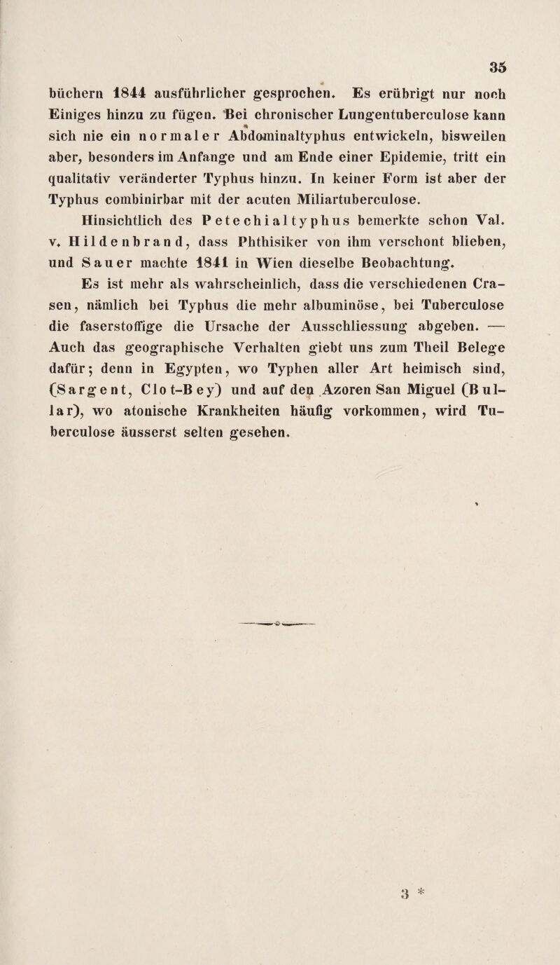 A biichern 1844 ausfiihrlicher gesprochen. Es eriibrigt nur noch Einiges hinzu zu fiigen. Bei chronischer Lungentuberculose kann * sich nie ein normaler Abdominaltyphus entwickeln, bisweilen aber, besonders ira Anfange und am Ende einer Epidemie, tritt ein qualitativ veranderter Typhus hinzu. In keiner Form ist aber der Typhus combinirbar mit der acuten Miliartuberculose. Hinsiclitlich des Petechialtyphus bemerkte schon Val. v. Hildenbrand, dass Phthisiker von ihm verschont blieben, und Sauer machte 1841 in Wien dieselbe Beobachtung. Es ist mehr als wahrscheinlich, dass die verschiedenen Cra- sen, namlich bei Typhus die mehr albuminose, bei Tuberculose die faserstoffige die Ursache der Ausschliessung abgeben. — Auch das geographische Verhalten giebt uns zum Theil Belege dafiir; denn in Egypten, wo Typhen aller Art heimisch sind, (Sargent, Clot-Bey) und auf den Azoren San Miguel (Bul- lar), wo atonische Krankheiten haufig vorkommen, wird Tu¬ berculose ausserst selten gesehen. 3 *