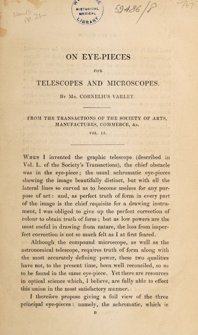 *:iz:cT j ON EYE-PIECES FOR TELESCOPES AND MICROSCOPES. By Mr. CORNELIUS VARLEY. FROM THE TRANSACTIONS OF THE SOCIETY OF ARTS, MANUFACTURES, COMMERCE, &c. VOL. LI. When I invented the graphic telescope (described in Vol. L. of the Society’s Transactions), the chief obstacle was in the eye-piece; the usual achromatic eye-pieces shewing the image beautifully distinct, but with all the lateral lines so curved as to become useless for any pur¬ pose of art : and, as perfect truth of form in every part of the image is the chief requisite for a drawing instru¬ ment, I was obliged to give up the perfect correction of colour to obtain truth of form ; but as low powers are the most useful in drawing from nature, the loss from imper¬ fect correction is not so much felt as I at first feared. Although the compound microscope, as well as the astronomical telescope, requires truth of form along with the most accurately defining power, these two qualities have not, to the present time, been well reconciled, so as to be found in the same eye-piece. Yet there are resources in optical science which, I believe, are fully able to effect this union in the most satisfactory manner. I therefore propose giving a full view of the three principal eye-pieces : namely, the achromatic, which is B