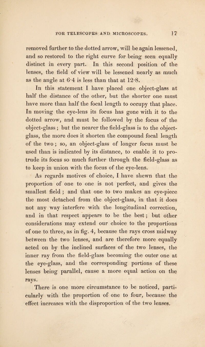 removed further to the dotted arrow, will be again lessened, and so restored to the right curve for being seen equally distinct in every part. In this second position of the lenses, the field of view will be lessened nearly as much as the angle at 6*4 is less than that at 12*8. In this statement I have placed one object-glass at half the distance of the other, but the shorter one must have more than half the focal length to occupy that place. In moving the eye-lens its focus has gone with it to the dotted arrow, and must be followed by the focus of the object-glass ; but the nearer the field-glass is to the object- glass, the more does it shorten the compound focal length of the two ; so, an object-glass of longer focus must be used than is indicated by its distance, to enable it to pro¬ trude its focus so much further through the field-glass as to keep in union with the focus of the eye-lens. As regards motives of choice, I have shewn that the proportion of one to one is not perfect, and gives the smallest field ; and that one to two makes an eye-piece the most detached from the object-glass, in that it does not any way interfere with the longitudinal correction, and in that respect appears to he the best; but other considerations may extend our choice to the proportions of one to three, as in fig. 4, because the rays cross midway between the two lenses, and are therefore more equally acted on by the inclined surfaces of the two lenses, the inner ray from the field-glass becoming the outer one at the eye-glass, and the corresponding portions of these lenses being parallel, cause a more equal action on the rays. There is one more circumstance to be noticed, parti¬ cularly with the proportion of one to four, because the effect increases with the disproportion of the two lenses.