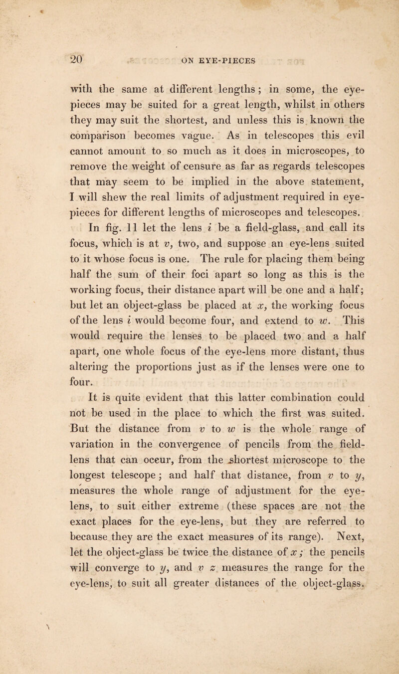 with the same at different lengths; in some, the eye¬ pieces may be suited for a great length, whilst in others they may suit the shortest, and unless this is known the comparison becomes vague. As in telescopes this evil cannot amount to so much as it does in microscopes, to remove the weight of censure as far as regards telescopes that may seem to be implied in the above statement, I will shew the real limits of adjustment required in eye¬ pieces for different lengths of microscopes and telescopes. In fig. 11 let the lens i be a field-glass, and call its focus, which is at v, two, and suppose an eye-lens suited to it whose focus is one. The rule for placing them being half the sum of their foci apart so long as this is the working focus, their distance apart will be one and a half; but let an object-glass be placed at x, the working focus of the lens i would become four, and extend to w. This would require the lenses to be placed two and a half apart, one whole focus of the eye-lens more distant, thus altering the proportions just as if the lenses were one to four. It is quite evident that this latter combination could not be used in the place to which the first was suited. But the distance from v to w is the whole range of variation in the convergence of pencils from the field- lens that can occur, from the .shortest microscope to the longest telescope; and half that distance, from v to y, measures the whole range of adjustment for the eye- lens, to suit either extreme (these spaces are not the exact places for the eye-lens, but they are referred to because they are the exact measures of its range). Next, let the object-glass be twice the distance of x ; the pencils will converge to y, and v z measures the range for the eye-lens, to suit all greater distances of the object-glass.