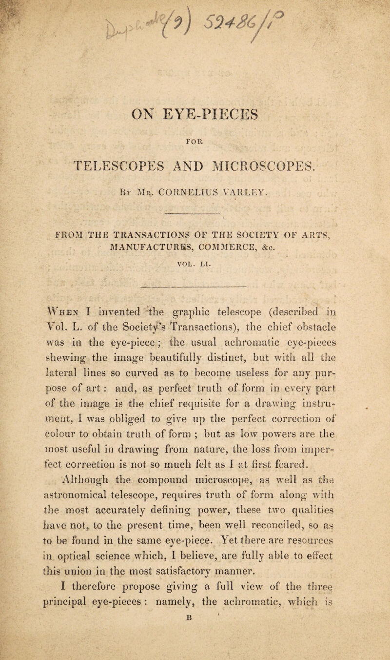 FOR TELESCOPES AND MICROSCOPES; By Mr, CORNELIUS VARLEY. FROM THE TRANSACTIONS OF THE SOCIETY OF ARTS, MANUFACTURES, COMMERCE, &c. VOL. LI. When I invented the graphic telescope (described in Vol. L. of the Society’s Transactions), the chief obstacle was in the eye-piece; the usual achromatic eye-pieces shewing the image beautifully distinct, but with all the lateral lines so curved as to become useless for any pur¬ pose of art : and, as perfect truth of form in every part of the image is the chief requisite for a drawing instru¬ ment, I was obliged to give up the perfect correction of colour to obtain truth of form ; but as low powers are the most useful in drawing from nature, the loss from imper¬ fect correction is not so much felt as I at first feared. Although the compound microscope, as well as the astronomical telescope, requires truth of form along with the most accurately defining power, these two qualities have not, to the present time, been well reconciled, so as to be found in the same eye-piece. Yet there are resources in optical science which, I believe, are fully able to effect this union in the most satisfactory manner. I therefore propose giving a full view of the three principal eye-pieces : namely, the achromatic, which is B