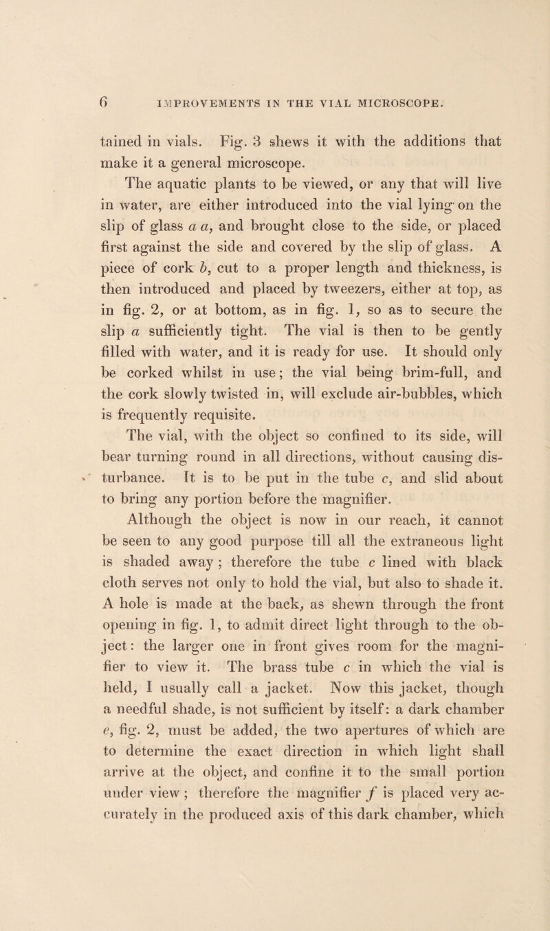 tained in vials. Fig. 3 shews it with the additions that make it a general microscope. The aquatic plants to be viewed, or any that will live in water, are either introduced into the vial lying on the slip of glass a a, and brought close to the side, or placed first against the side and covered by the slip of glass. A piece of cork b, cut to a proper length and thickness, is then introduced and placed by tweezers, either at top, as in fig. 2, or at bottom, as in fig. 1, so as to secure the slip a sufficiently tight. The vial is then to be gently filled with water, and it is ready for use. It should only be corked whilst in use; the vial being brim-full, and the cork slowly twisted in, will exclude air-bubbles, which is frequently requisite. The vial, with the object so confined to its side, will bear turning round in all directions, without causing dis¬ turbance. It is to be put in the tube c, and slid about to bring any portion before the magnifier. Although the object is now in our reach, it cannot be seen to any good purpose till all the extraneous light is shaded away ; therefore the tube c lined with black cloth serves not only to hold the vial, but also to shade it. A hole is made at the back, as shewn through the front opening in fig. 1, to admit direct light through to the ob¬ ject : the larger one in front gives room for the magni¬ fier to view it. The brass tube c in which the vial is held, 1 usually call a jacket. Now this jacket, though a needful shade, is not sufficient by itself: a dark chamber e, fig. 2, must be added, the two apertures of which are to determine the exact direction in which light shall arrive at the object, and confine it to the small portion under view ; therefore the magnifier f is placed very ac¬ curately in the produced axis of this dark chamber, which