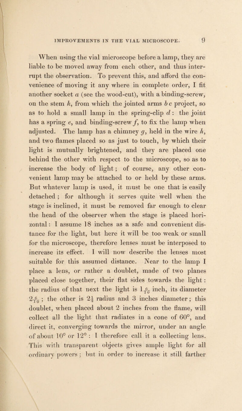 When using the vial microscope before a lamp, they are liable to be moved away from each other, and thus inter¬ rupt the observation. To prevent this, and afford the con¬ venience of moving it any where in complete order, I fit another socket a (see the wood-cut), with a binding-screw, on the stem k, from which the jointed arms he project, so as to hold a small lamp in the spring-clip d: the joint has a spring e, and binding-screw/, to fix the lamp when adjusted. The lamp has a chimney g, held in the wire h, and two flames placed so as just to touch, by which their light is mutually brightened, and they are placed one behind the other with respect to the microscope, so as to increase the body of light; of course, any other con¬ venient lamp may he attached to or held by these arms. But whatever lamp is used, it must be one that is easily detached ; for although it serves quite well when the stage is inclined, it must he removed far enough to clear the head of the observer when the stage is placed hori¬ zontal : I assume 18 inches as a safe and convenient dis¬ tance for the light, but here it will he too weak or small for the microscope, therefore lenses must be interposed to increase its effect. I will now describe the lenses most suitable for this assumed distance. Near to the lamp I place a lens, or rather a doublet, made of two planes placed close together, their flat sides towards the light : the radius of that next the light is 1^ inch, its diameter 2-fjj ; the other is 2J radius and 3 inches diameter; this doublet, when placed about 2 inches from the flame, will collect all the light that radiates in a cone of 60°, and direct it, converging towards the mirror, under an angle of about 10° or 12° : I therefore call it a collecting lens. This with transparent objects gives ample light for all ordinary powers ; hut in order to increase it still farther