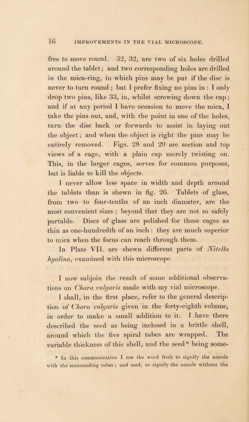 free to move round. 32, 32, are two of six holes drilled around the tablet; and two corresponding holes are drilled in the mica-ring, in which pins may be put if the disc is never to turn round ; but I prefer fixing no pins in : I only drop two pins, like 33, in, whilst screwing down the cap; and if at any period I have occasion to move the mica, I take the pins out, and, with the point in one of the holes, turn the disc back or forwards to assist in laying out the object; and when the object is right the pins may be entirely removed. Figs. 28 and 29 are section and top views of a cage, with a plain cap merely twisting on. This, in the larger cages, serves for common purposes, but is liable to kill the objects. I never allow less space in width and depth around the tablets than is shewn in fig. 26. Tablets of glass, from two to four-tenths of an inch diameter, are the most convenient sizes ; beyond that they are not so safely portable. Discs of glass are polished for these cages as thin as one-hundredth of an inch : they are much superior to mica when the focus can reach through them. In Plate VII. are shewn different parts of Nitella hyalina, examined with this microscope. I now subjoin the result of some additional observa¬ tions on Chara vulgaris made with my vial microscope. I shall, in the first place, refer to the general descrip¬ tion of Chara vulgaris given in the forty-eighth volume, in order to make a small addition to it. I have there described the seed as being inclosed in a brittle shell, around which the five spiral tubes are wrapped. The variable thickness of this shell, and the seed*' being some- * In this communication I use the word fruit to signify the nucule with the surrounding tubes ; and seed, to signify the nucule without the