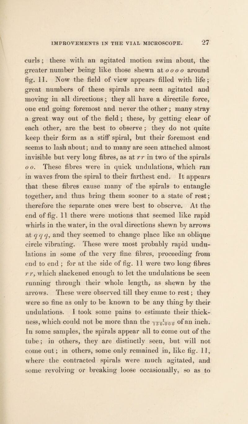 curls ; these with an agitated motion swim about, the greater number being like those shewn 2X0000 around fig. 11. Now the field of view appears filled with life; great numbers of these spirals are seen agitated and moving in all directions; they all have a directile force, one end going foremost and never the other; many stray a great way out of the field ; these, by getting clear of each other, are the best to observe ; they do not quite keep their form as a stiff spiral, but their foremost end seems to lash about; and to many are seen attached almost invisible but very long fibres, as at rr in two of the spirals 0 o. These fibres were in quick undulations, which ran in waves from the spiral to their farthest end. It appears that these fibres cause many of the spirals to entangle together, and thus bring them sooner to a state of rest; therefore the separate ones were best to observe. At the end of fig. 11 there were motions that seemed like rapid whirls in the water, in the oval directions shewn by arrows at q q q, and they seemed to change place like an oblique circle vibrating. These were most probably rapid undu¬ lations in some of the very fine fibres, proceeding from end to end ; for at the side of fig. 11 were two long fibres r r, which slackened enough to let the undulations be seen running through their whole length, as shewn by the arrows. These were observed till they came to rest; they were so fine as only to be known to be any thing by their undulations. I took some pains to estimate their thick¬ ness, which could not be more than the TrovtJo^ ofan inch. In some samples, the spirals appear all to come out of the tube; in others, they are distinctly seen, but will not come out; in others, some only remained in, like fig. 11, where the contracted spirals were much agitated, and some revolving or breaking loose occasionally, so as to