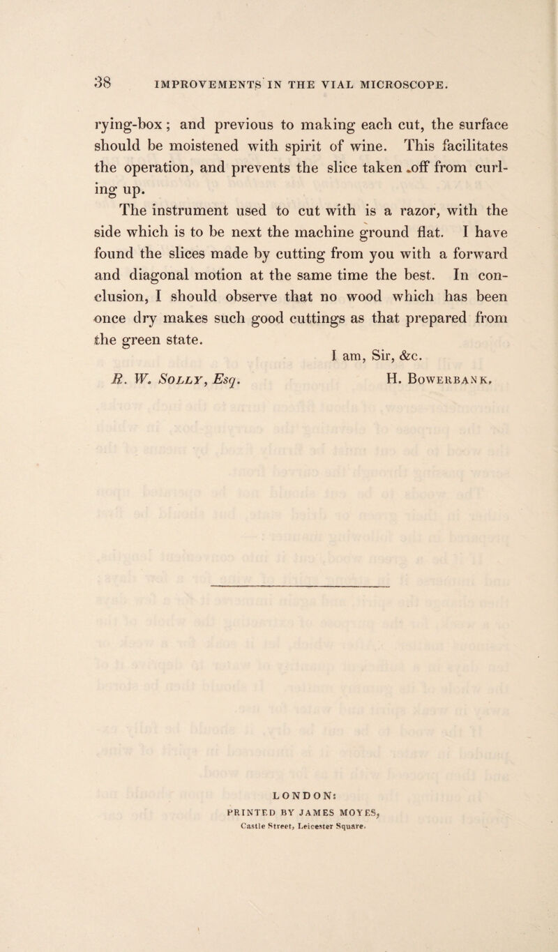 rying-box; and previous to making each cut, the surface should be moistened with spirit of wine. This facilitates the operation, and prevents the slice taken mff from curl¬ ing up. The instrument used to cut with is a razor, with the V. side which is to be next the machine ground flat. I have found the slices made by cutting from you with a forward and diagonal motion at the same time the best. In con¬ clusion, I should observe that no wood which has been once dry makes such good cuttings as that prepared from the green state. I am, Sir, &c. R. W, Solly, Esq. H. Bowerbank, LONDONs PRINTED BY JAMES MOVES, Castle Street, Leicester Square-