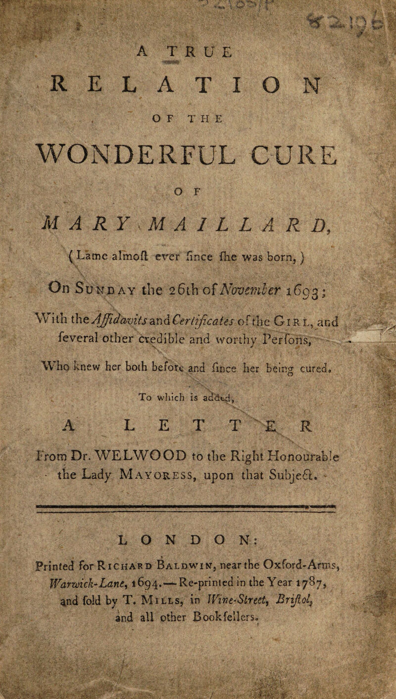 WONDERFUL CURE O F MARYMA1LL A RD, ( Lame almofl ever fince fire was born,) On Sun day the 26th of November 1693; W ith the Affidavits and Certificates ofthe Girl, and feveral other credible and worthy Per Tons, W ho Knew her both before and fince her being cured, O To which is added, A LETT E R. From Dr. WELWOOD to the Right Honourable • the Lady Mayoress, upon that SubjedL - LONDON: Printed for Richard Baldwin, near the Oxford-Arms, Warwick*Lane, 1694.—^Re-printed in the Year 1787, and fold by T. Mills, in Wine-Street, Brijlol7 and all other Book fellers.