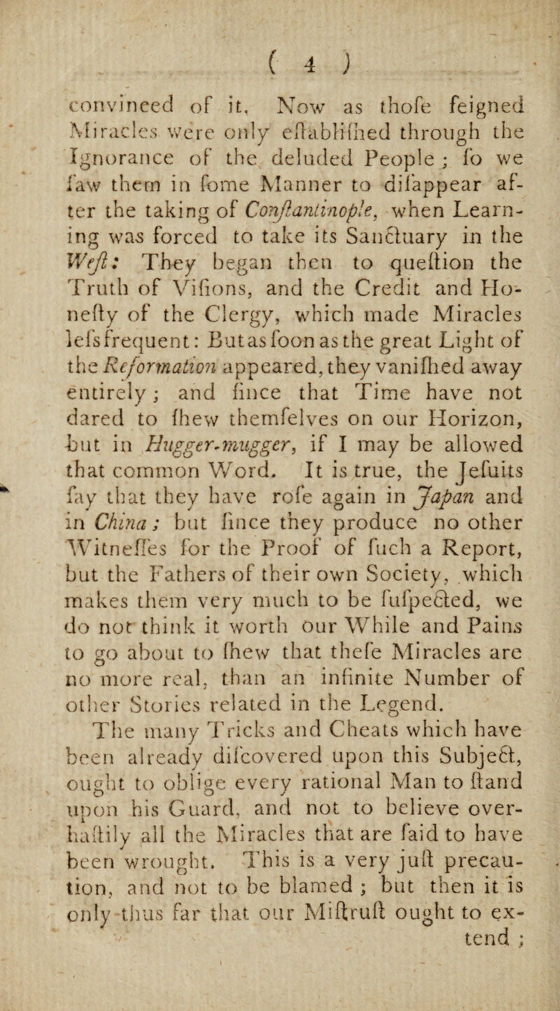 convinced of it. Now as thofe feigned Miracles were only eflabliihed through the Ignorance of the deluded People ; fo we law them in fome Manner to dilappear af¬ ter the taking of Conflantinop!e. when Learn¬ ing was forced to take its Sanctuary in the Weji: They began then to queftion the Truth of Vifions, and the Credit and Ho- nefty of the Clergy, which made Miracles lefsfrequent: Butasfoon as the great Light of the Reformation appeared, they vanifhed away entirely; and fince that Time have not dared to fhew themfelves on our Horizon, but in Hugger-mugger, if I may be allowed that common Word. It is true, the Jefuits fay that they have rofe again in Japan and in China; but fince they produce no other Witnefi'es for the Proof of fuch a Report, but the Fathers of their own Society, which makes them very much to be fufpecled, we do not think it worth our While and Pains to go about to Ihew that thefe Miracles are no more real, than an infinite Number of other Stories related in the Legend. The many Tricks and Cheats which have been already difeovered upon this Subject, ought to oblige every rational Man to hand upon his Guard, and not to believe over- l huffily all the Miracles that are faid to have been wrought. This is a very juft precau¬ tion, and not to be blamed ; but then it is only thus far that our Miftruft ought to ex¬ tend ;