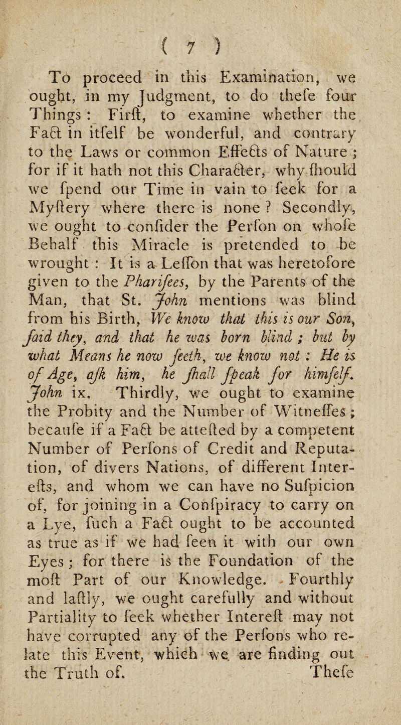 To proceed in this Examination, we ought, in my Judgment, to do thefe four Things : Firft, to examine whether the Faff in itfelf be wonderful, and contrary to the Laws or common Effefls of Nature ; for if it hath not this Character, why fhould we fpend our Time in vain to feek for a Myffery where there is none ? Secondly, we ought to confider the Perfon on whole Behalf this Miracle is pretended to be wrought : It is a Leffbn that was heretofore given to the Pharifees, by the Parents of the Man, that St. John mentions was blind from his Birth, We know that this is our Son, jaid they, and that he was horn blind ; hut by what Means he now feeth, we know not : He is of Age, ajk him, he Jhall fpeak for himfelf John ix. Thirdly, we ought to examine the Probity and the Number of Witneffes ; becaufe if a FaQ be attefted by a competent Number of Perfons of Credit and Reputa¬ tion, of divers Nations, of different Inter- efts, and whom we can have no Sufpicion of, for joining in a Confpiracy to carry on a Lye, fuch a Faff ought to be accounted as true as if we had feen it with our own Ey es ; for there is the Foundation of the moft Part of our Knowledge. Fourthly and laftly, we ought carefully and without Partiality to feek whether Intereft may not have corrupted any of the Perfons who re¬ late this Event, which we. are finding out the Truth of. Thefe