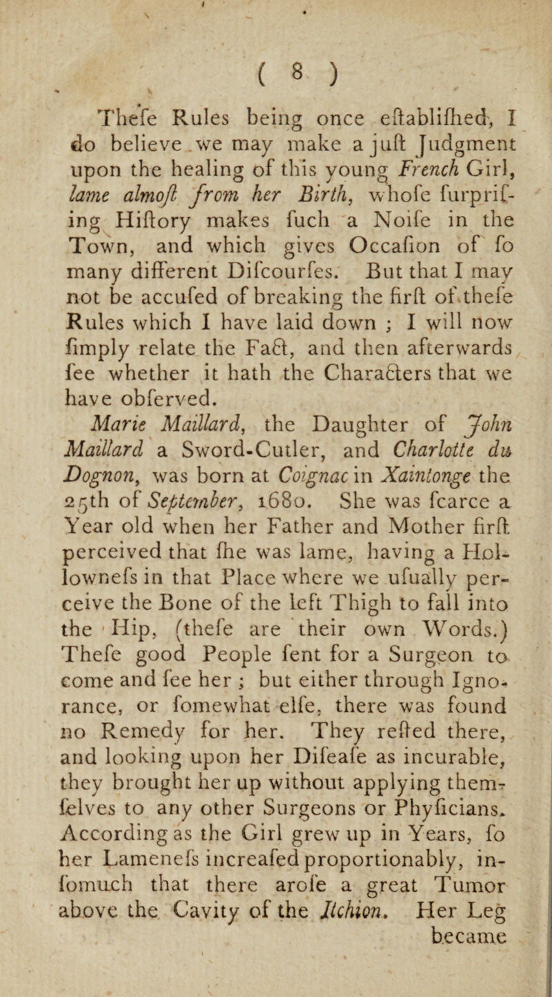 \ 4 ' ( 8 ) Thefe Rules being once eftablifhed, I do believe we may make a juft Judgment upon the healing of this young French Girl, lame almojl from her Birth, whofe furprif- ing Hiftory makes fuch a Noife in the Town, and which gives Occafion of fo many different Difcourfes. But that I may not be accufed of breaking the fir ft of thefe Rules which I have laid down ; I will now fimply relate the Fa61, and then afterwards fee whether it hath the Characters that we have obferved. Marie Maillard, the Daughter of John Maillard a Sword-Cutler, and Charlotte da Dognon, was born at Coignac in Xainlonge the 25th of September, 1680. She was fcarce a Year old when her Father and Mother firft perceived that fhe was lame, having a Hol- lownefs in that Place where we ufually per¬ ceive the Bone of the left Thigh to fall into the 1 Hip, (thefe are their own Words.) Thefe good People fent for a Surgeon to come and fee her ; but either through Igno¬ rance, or fomewhat elfe. there was found no Remedy for her. They refted there, and looking upon her Difeafe as incurable, they brought her up without applying therm felves to any other Surgeons or Phyficians* According as the Girl grew up in Years, fo her Lamenefs increafed proportionably, in- fomuch that there arofe a great Tumor above the Cavity of the Jtchion. Her Leg became