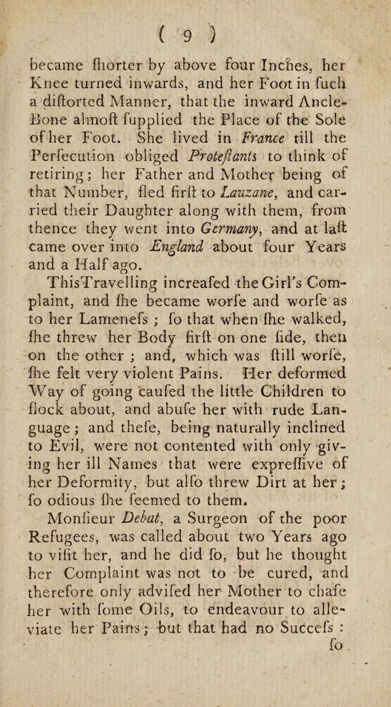 became fiiorter by above four Inches, her Knee turned inwards, and her Foot in fuch a diflorted Manner, that the inward Ancle- Bone almoft fuppiied the Place of the Sole of her Foot. She lived in France till the Perfecution obliged P'roteftants to think of retiring; her Father and Mother being of that Number, fled fir ft to Lauzane, and car¬ ried their Daughter along with them, from thence they went into Germany, and at laft came over into England about four Years and a Half ago. TnisTravelling increafed the Girl's Com¬ plaint, and fhe became worfe and worfe as to her Lamenefs ; fo that when fhe walked, fhe threw her Body firft on one fide, then on the other ; and, which was ft ill worfe, file felt very violent Pains. Her deformed Way of going caufed the little Children to flock about, and abufe her with rude Lan¬ guage ; and thefe, being naturally inclined to Evii, were not contented with only giv¬ ing her ill Names that were expreffive of her Deformity, but alfo threw Dirt at her; fo odious file feemed to them. Monfieur Debat, a Surgeon of the poor Refugees, was called about two Years ago to vifit her, and he did fo, but he thought her Complaint was not to be cured, and therefore only advifed her Mother to chafe her with fome Oils, to endeavour to alle¬ viate her Pains; but that had no Succefs : fo