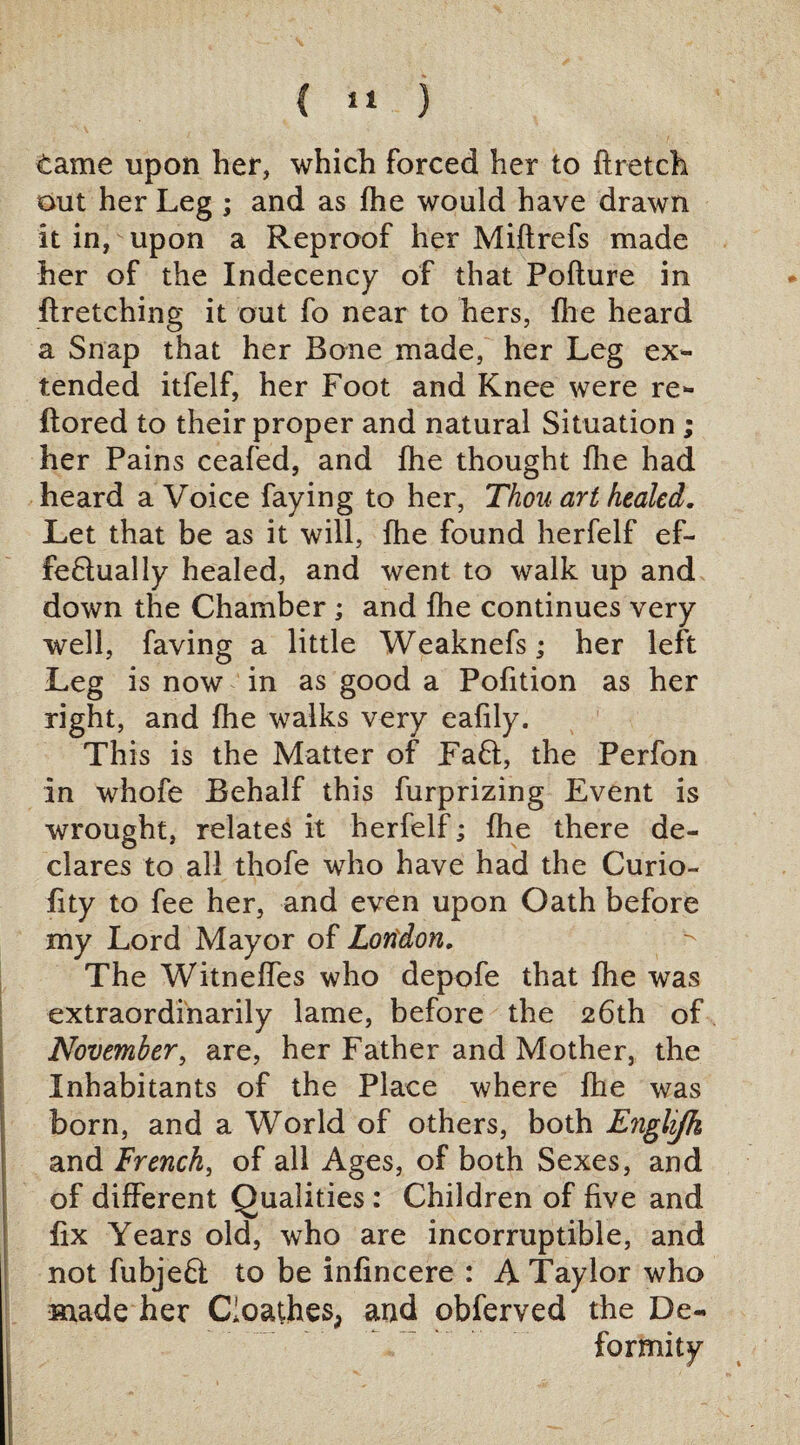 ( *'» ) tame upon her, which forced her to ftretch out her Leg ; and as fhe would have drawn it in, upon a Reproof her Miftrefs made her of the Indecency of that Pofture in firetching it out fo near to hers, file heard a Snap that her Bone made, her Leg ex¬ tended itfelf, her Foot and Knee were re- flored to their proper and natural Situation ; her Pains ceafed, and fhe thought fhe had heard a Voice faying to her, Thou art healed. Let that be as it will, fhe found herfelf ef- fe£lually healed, and went to walk up and down the Chamber; and fhe continues very well, faving a little Weaknefs; her left Leg is now in as good a Pofition as her right, and fhe walks very eafily. This is the Matter of Faff, the Perfon in whofe Behalf this furprizing Event is wrought, relates it herfelf; fhe there de¬ clares to all thofe who have had the Curio- fity to fee her, and even upon Oath before my Lord Mayor of London. The Witneffes who depofe that fhe was extraordinarily lame, before the 26th of November, are, her Father and Mother, the Inhabitants of the Place where fhe was born, and a World of others, both Enghjk and French, of all Ages, of both Sexes, and of different Qualities : Children of five and fix Years old, who are incorruptible, and not fubjeQ to be infincere : A Taylor who made her C'oathes> and obferved the De¬ formity