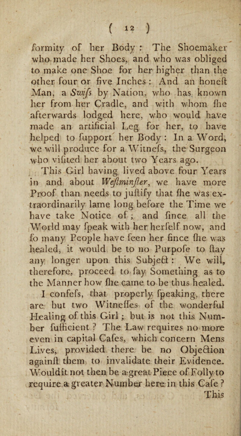 formity of her Body : The Shoemaker who made her Shoes, and who was obliged to make one Shoe for her higher than the other four or five Inches : And an honefl Man, a Szoifs by Nation, who has known her from her Cradle, and with whom fhe afterwards lodged here, who would have made an artificial Leg for her, to have helped to fupport her Body : In a Word, we will produce for a Witnefs, the Surgeon who vifited her about two Years ago. This Girl having lived above four Years in and about Wejlminfler, we have more Proof than needs to juflify that fhe was ex¬ traordinarily lame long before the Time we have take Notice of; and fince all the World may fpeak with her herfelf now, and fo many People have feen her fince fhe was healed, it would be to no Purpofe to flay any longer upon this Subjeht: We will, therefore, proceed to fay Something as to the Manner how flic came to be thus healed. I confefs, that properly fpeaking, there are but two Witneffes of the wonderful Healing of this Girl; but is not this Num¬ ber fulheient ? The Law requires no more even in capital Cafes, which concern Mens Lives, provided there be no Objeflion againll them to invalidate their Evidence. Wouldit not then be agreat Piece of Folly to require a greater Number here in this Cafe ? This