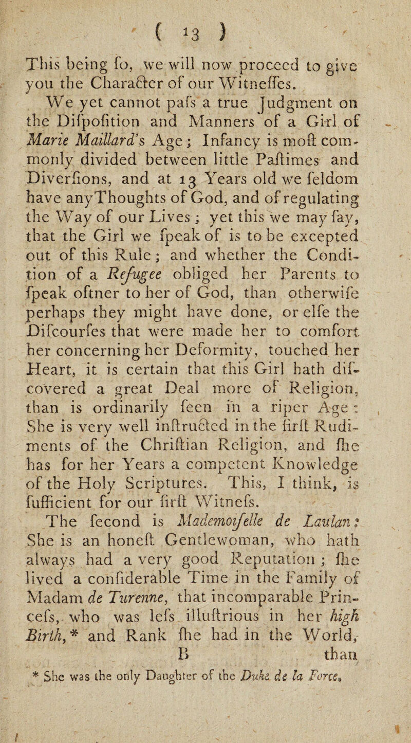 Tills being To, we will now proceed to give you the CharaDer of our Witneffes. We yet cannot pafs a true judgment on the Difpofition and Manners of a Girl of Mane Maillard’s Age ; Infancy is molt com¬ monly divided between little Paftimes and Diverfions, and at 13 Years old we feldom have anyThoughts of God, and of regulating the Way of our Lives; yet this we may fay, that the Girl we fpeak of is to be excepted out of this Rule ; and whether the Condi¬ tion of a Refugee obliged her Parents to fpeak oftner to her of God, than otherwife perhaps they might have done, or elfe the Lifcourfes that were made her to comfort, her concerning her Deformity, touched her Heart, it is certain that this Girl hath dif- covered a great Deal more of Religion, than is ordinarily feen in a riper Age : She is very well inftructed in the firft Rudi¬ ments of the Chriftian Religion, and fhe has for her Years a competent Knowledge of the Holy Scriptures. This, I think, is fufficient for our firft Witnefs. The fecond is Mademofelle de Laulan t She is an honeft Gentlewoman, who hath always had a very good Reputation ; fhe lived a confiderable Time in the Family of Madam de Turenne, that incomparable Prin« cefs, who was lefs illuftrious in her high Birth, * and Rank fhe had in the World, B than * She was the only Daughter of the Duke de la Force»