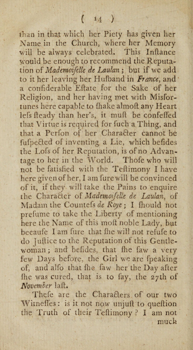 ( *4 ) than in that which her Piety has given her Name in the Church, where her Memory wiil be always celebrated. This Inftance would be enough to recommend the Reputa¬ tion of Mademoifelle de Laulan ; but if we add to it her leaving her Hufband in France, and a confiderable Eftate for the Sake of her Religion, and her having met with Misfor¬ tunes here capable to (hake almoft any Heart lefs fteady than her’s, it muft be confeffed that Virtue is required for fuch a Thing, and that a Perfon of her Chara&er cannot be fufpe£lcd of inventing a Lie, which befides the Lofs of her Reputation, is of no Advan¬ tage to her in the World. Thofe who will not be fatisfied with the Teftimony I have here given of her, I am furewill be convinced of it, if they will take the Pains to enquire the Character of Mademoifelle de Laulan, of Madam the Counteks de Roye ; I fhould not prefume to take the Liberty of mentioning here the Name of this moll; noble Lady, but becaufe I am lure that (he will not refufe to do Juftice to the Reputation of this Gentle¬ woman ; and befides, that fhe faw a very few Days before, the Girl we are fpeaking of, and alfo that fhe faw her the Day after fhe was cured, that is to fay, the 27th of November laft. Thefe are the CharaQers of our two Witnefles: is it not now unjuft to queftion the Truth of their Teftimony ? I am not much