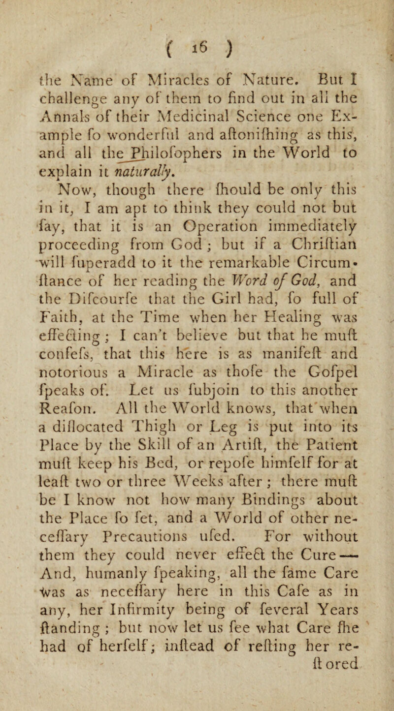 the Name of Miracles of Nature. But I challenge any of them to find out in all the Annals of their Medicinal Science one Ex¬ ample fo wonderful and aftonifhing as this, and all theJPhilofophers in the World to explain it naturally. Now, though there fhould be only this in it, I am apt to think they could not but fay, that it is an Operation immediately proceeding from God ; but if a Chriltian will fuperadd to it the remarkable Circum- fiance of her reading the Word of God, and the Difcourfe that the Girl had, fo full of Faith, at the Time when her Healing was effe(diner • I can’t believe but that he muff O 7 confefs, that this here is as manifeft and notorious a Miracle as thofe the Gofpel fpeaks of. Let us fubjoin to this another Reafon. All the World knows, that when a dillocatcd Thigh or Leg is put into its Place by the Skill of an Artifl, the Patient mull keep his Bed, or repofe himfelf for at leaf! two or three Weeks after; there mull be I know not how many Bindings about the Place fo let, and a World of other ne- cefiary Precautions ufed. For without them they could never effefl the Cure — And, humanly fpeaking, all the fame Care ’(vas as neceffary here in this Cafe as in any, her Infirmity being of feveral Years Handing ; but now let us fee what Care fine had of herfelf; inflead of relling her re-