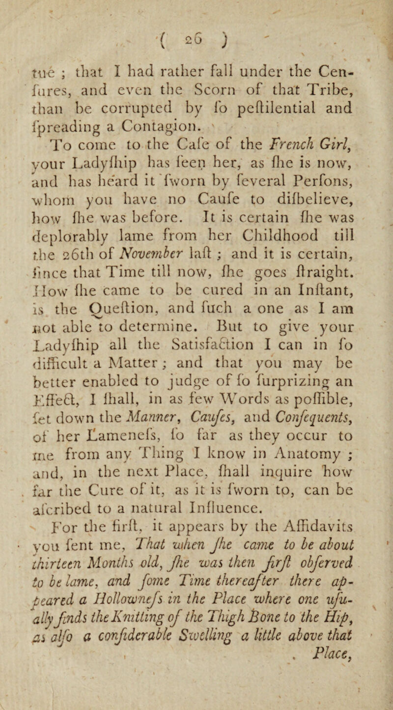 fu.res, and even tire Scorn of that Tribe, than be corrupted by lo pedilentiai and fpreading a Contagion. To come to the Cafe of the French Girl, your Ladyfhip has feen her, as die is now, and has heard it (worn by feveral Perfons, whom you have no Caufe to dilbelieve, how Hie was before. It is certain die was deplorably lame from her Childhood till the 26th of November lad ; and it is certain, Jince that Time till now, fhe goes draight. How die came to be cured in an Inlfant, is the Ouedion, and fuch a one as I am not able to determine. But to give your Ladylhip all the Satisfaction I can in fo difficult a Matter; and that you may be better enabled to judge of fo furprizing an KffeCt, I lhall, in as few Words as poffible, fet down the Manner, Caufes, and Confequents, of her Tamenefs, fo far as they occur to me from any Thing I know in Anatomy ; and, in the next Place, lhall inquire how far tiie Cure of it, as it is {'worn to, can be aferibed to a natural Influence. Tor the fil'd, it appears by the Affidavits you fent me, That when Jhe came to be about thirteen Months old, Jhe was then JirJl obferved to be lame, and fome Time thereafter there ap¬ teared a Holloxvnefs in the Place where one uju- ally finds the Knitting of the Thigh Bone to the Hipt as alfo a confiderable Swelling a little above that Place,