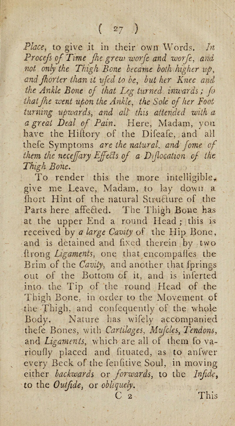 Place, to give it in their own Words. In Procefs of Time Jhe grew worfe and worfe, arid not only the Thigh Bone became both higher up, and jhorier than it nfed to be, but her Knee and ike Ankle Bone of that Leg turned inwards; fo thatJht went upon the Ankle, the Sole of her Foot turning upwards, and all this attended with a a great Dea l of Pain. Here, Mad am, y o u have the Hiftory of the Difeafe, and ail thefe Symptoms are the natural, and'fome of them the necejfary Ejfeffs of a D focation of the Thigh Bone. To render this the more intelligible* give me Leave. Madam, to lay down a fhort Hint of the natural StruHure of the Parts here affecled. The Thigh Bone has at the upper End a round Head ; this is received by a large Cavity of the Hip Bone, and is detained and fixed therein by two Prong Ligaments, one that encompafies the Brim of the Cavity, and another that fprings out of the Bottom of it, and is inferted into the Tip of the round Head of the Thigh Bone, in order to the Movement of O ' the Thigh, and consequently of the whole Body. Nature has wifely accompanied thefe Bones, with Cartilages, Mufcles, Tendons, and Ligaments, which are all of them fo va- rioufly placed and fituated, as to anfwer every Beck of the fenfitive Soul, in moving either backwards or forwards, to the Infidc, to the Outjide} or obliquely. C 2 This