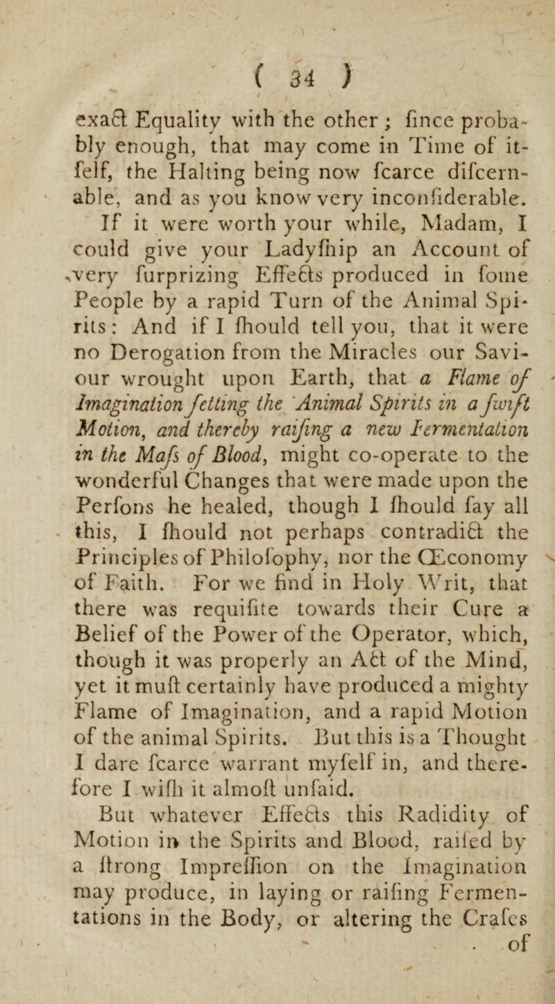 exa£t Equality with the other ; fince proba¬ bly enough, that may come in Time of it- felf, the Halting being now fcarce difcern- able, and as you know very inconliderable. If it were worth your while, Madam, I could give your Ladyfiiip an Account of *very furprizing Effects produced in fome People by a rapid Turn of the Animal Spi¬ rits: And if I fhould tell you, that it were no Derogation from the Miracles our Savi¬ our wrought upon Earth, that a Flame of imagination Jetting the Animal Spirits in a fan ft Motion, and thereby raifing a new Fermentation in the Mafs of Bloody might co-operate to the wonderful Changes that were made upon the Perfons he healed, though I fhould fay all - this, I fhould not perhaps contradid the Principles of Philofophy, nor the (Economy of Faith. For we find in Holy Writ, that there was requifite towards their Cure a Belief of the Power of the Operator, which, though it was properly an Ad of the Mind, yet it mud certainly have produced a mighty Flame of Imagination, and a rapid Motion of the animal Spirits. But this is a Thought I dare fcarce warrant myfelf in, and there¬ fore I wifli it almoft unlaid. But whatever Effeds this Radidity of Motion in the Spirits and Blood, railed by a Prong ImprelFion on the Imagination may produce, in laying or railing Fermen¬ tations in the Body, or altering the Crafes • ~ ' • of