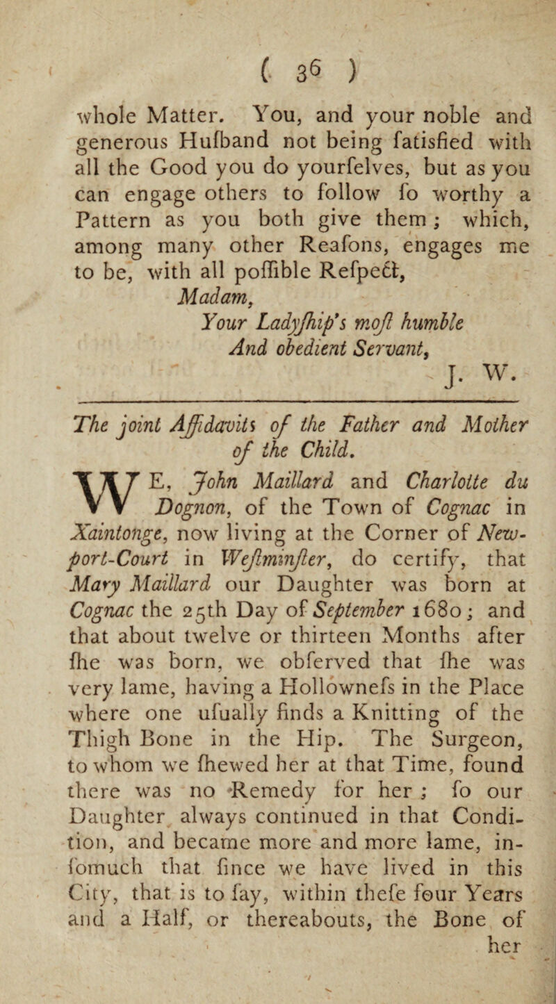 whole Matter. You, and your noble and generous Hufband not being fatisfied with all the Good you do yourfelves, but as you can engage others to follow fo worthy a Pattern as you both give them; which, among many other Reafons, engages me to be, with all poflible Refpett, Madam, Your Ladffhip's mojl humble And obedient Servant, _-J- w. The joint Affidavits of the Father and Mother oj the Child. WE, John Maillard and Charlotte du Dognon, of the Town of Cognac in Xaintonge, now living at the Corner of New- port-Court in Wejlmmjler, do certify, that Mary Maillard our Daughter was born at Cognac the 25th Day of September 1680; and that about twelve or thirteen Months after file was born, we obferved that fhe was very lame, having a Hollownefs in the Place where one ufually finds a Knitting of the Thigh Bone in the Hip. The Surgeon, to whom we fhewed her at that Time, found there was no Remedy for her ; fo our Daughter always continued in that Condi¬ tion, and became more and more lame, in- fomuch that fince we have lived in this City, that is to fay, within thefe four Years and a Half, or thereabouts, the Bone of