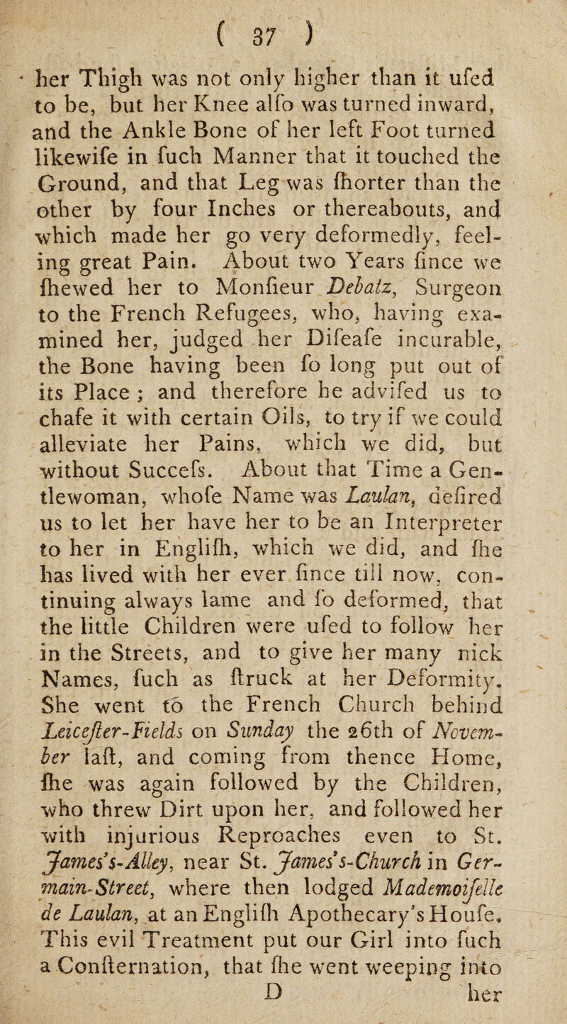 * her Thigh was not only higher than it ufed to be, but her Knee alfo was turned inward, and the Ankle Bone of her left Foot turned likewife in fuch Manner that it touched the Ground, and that Leg was fhorter than the other by four Inches or thereabouts, and which made her go very deformedly, feel¬ ing great Pain. About two Years fmce we fhewed her to Monfieur Debatz, Surgeon to the French Refugees, who, having exa¬ mined her, judged her Difeafe incurable, the Bone having been fo long put out of its Place ; and therefore he advifed us to chafe it with certain Oils, to try if we could alleviate her Pains, which we did, but without Succefs. About that Time a Gen¬ tlewoman, whofe Name was Laulan, delired us to let her have her to be an Interpreter to her in Englifh, which we did, and fhe has lived with her ever fince till now, con¬ tinuing always lame and fo deformed, that the little Children were ufed to follow her in the Streets, and to give her many nick Names, fuch as ftruck at her Deformity. She went to the French Church behind Leicejler-Fields on Sunday the 26th of Novem¬ ber laft, and coming from thence Home, fhe was again followed by the Children, who threw Dirt upon her, and followed her with injurious Reproaches even to St. James’s-Alley, near St. James s-Church in Ger¬ main-Street, where then lodged Mademoifelle de Laulan, at an Englifh Apothecary’s Houfe. This evil Treatment put our Girl into fuch a Confternation, that fhe went weeping into D her