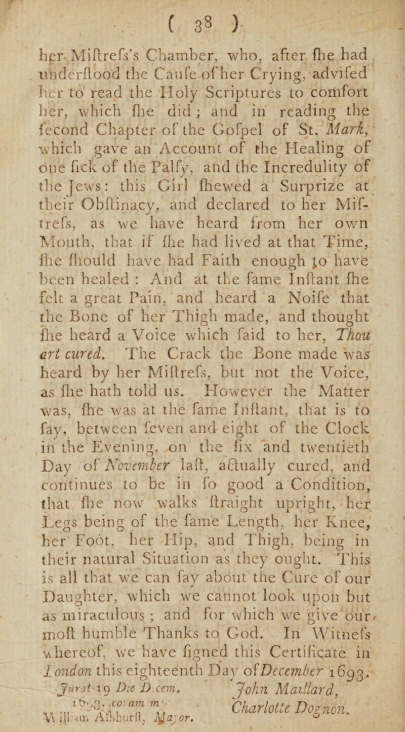 her MiflrefVs Chamber, who, after file had underflood the Caufe of her Crying, advifed her to read the Holy Scriptures to comfort her, which fhe did ; and in reading the f'ccond Chapter of the Gofpel of St. Mark, which gave an Account of the Healing of one hek of the Palfy, and the Incredulity of the jews: this Girl (hewed a Surprize at their Obflinacy, and declared to her Mif- trefs, as we have heard from her own Mouth, that if (he had lived at that Time, (he (hould have had Faith enough £0 have been healed : And at the fame Inflant (lie felt a great Pain, and heard a Noife that the Bone of her Thigh made, and thought (lie heard a Voice which faid to her, Thou art cured. The Crack the Bone made was heard by her Miflrefs, but not the Voice, as (lie hath told 11s. However the Matter was, fhe was at the fame Inflant, that is to fay, between (even and eight of the Clock in the Evening, on the fix and twentieth Day o[November lad, aflually cured, and continues to be in fo good a Condition, that (lie now walks flraight upright, her Legs being of the fame Length, her Knee, her Foot, her Hip, and Thigh, being in their natural Situation as they ought. This is all that we can fay about the Cure of our Daughter, which wre cannot look upon but as miraculous; and for which we give our/ moft humble Thanks to God. In Witnefs whereof, we have figned this Certificate in 1 ondon this eighteenth Day of December 1693. Jvrat iq Die D eem. 'John Maillard, ’ Charlotte Dognon. V\ lflum AiMJuril. Jtfayor. 0