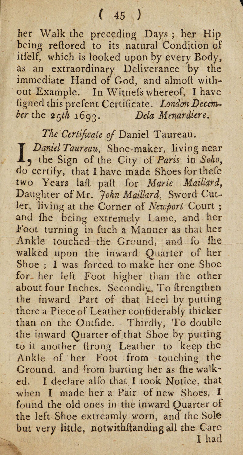 ( 45 ) her Walk the preceding Days ; her Hip being reftored to its natural Condition of itfelf, which is looked upon by every Body, as an extraordinary Deliverance by the immediate Hand of God, and almoft with¬ out Example. In Witnefs whereof, I have figned this prefent Certificate. London Decem¬ ber the 2ijth 1693. Dela Menardiere. The Certificate of Daniel Taureau. 1 Daniel Taureau, Shoe-maker, living near 3 the Sign of the City of Paris in Soho, do certify, that I have made Shoes for thefe two Years lafl pad for Marie Maillard, Daughter of Mr. John Maillard, Sword Cut¬ ler, living at the Corner of Newport Court * and fhe being extremely Lame, and her Loot turning in fuch a Manner as that her Ankle touched the Ground, and fo fhe walked upon the inward Quarter of her Shoe ; I was forced to make her one Shoe for- her left Foot higher than the other about four Inches. Secondly, To ftrengthen the inward Part of that Heel by putting there a Piece of Leather confiderably thicker than on the Outfide. Thirdly, To double the inward Quarter of that Shoe by putting to it another Prong Leather to keep the Ankle of her Foot from touching the Ground, and from hurting her as fhe walk** ed. I declare alfo that I took Notice, that when I made her a Pair of new Shoes, I found the old ones in the inward Quarter of the left Shoe extreamly worn, and the Sole but very little, notwithstanding all the Care I had