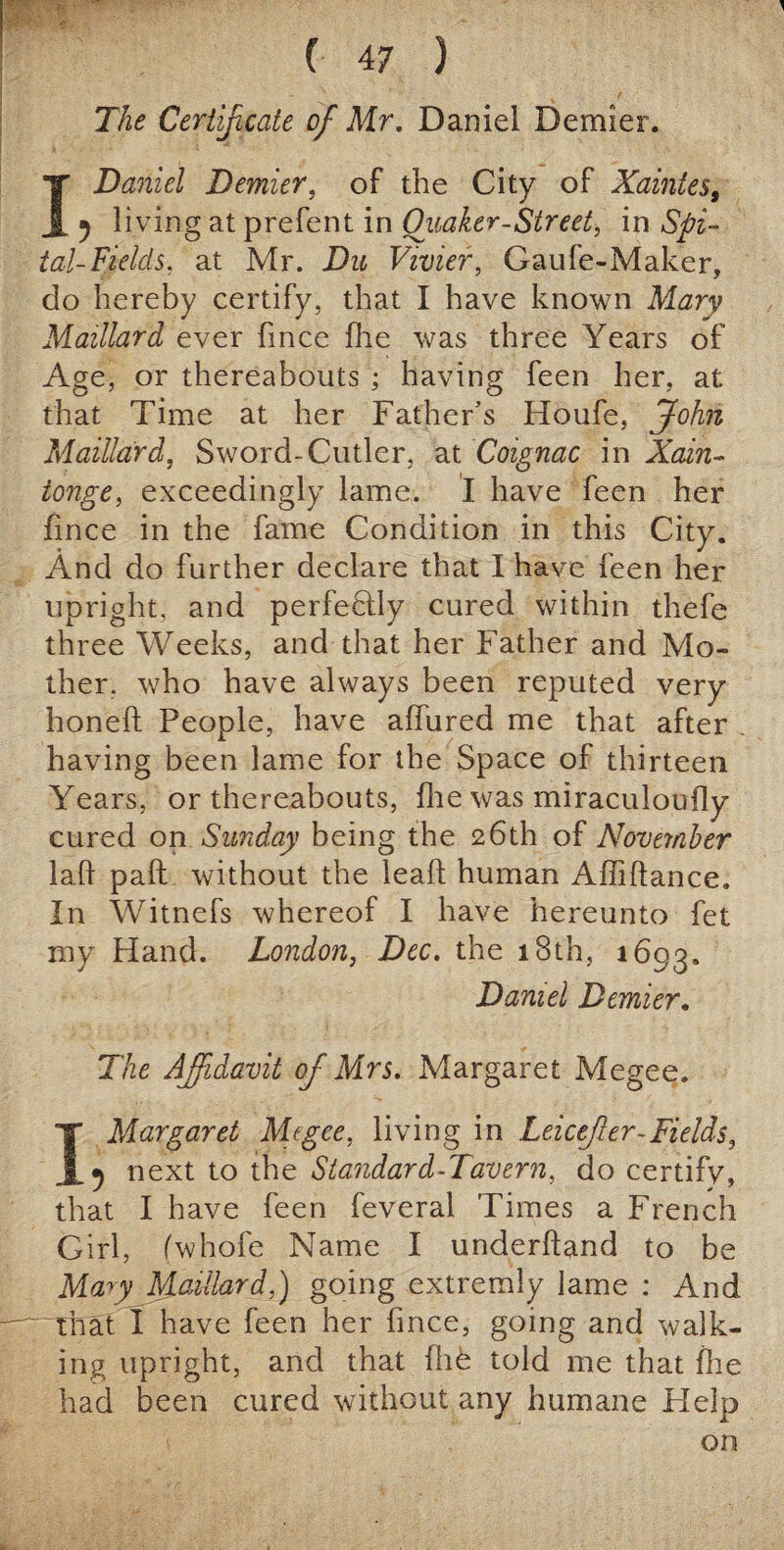 The Certificate of Mr. Daniel Dernier. I Daniel Dernier, of the City of Xaintes, 5 living at prefent in Quaker-Street, in Spi- tal-Fields, at Mr. Du Vivier, Gaufe-Maker, do hereby certify, that I have known Mary Maillard ever fince fhe was three Years of Age, or thereabouts ; having feen her, at that Time at her Father’s Houfe, John Maillard, Sword-Cutler, at Coignac in Xain- tonge, exceedingly lame. I have feen her fince in the fame Condition in this City. And do further declare that I have feen her upright, and perfectly cured within thefe three Weeks, and that her Father and Mo¬ ther, who have always been reputed very honeft People, have allured me that after having been lame for the Space of thirteen Years, or thereabouts, {he was miraculoufly cured on Sunday being the 26th of November laft paft without the leaf; human Affiftance. In Witnefs whereof I have hereunto fet my Hand. London, Dec. the 18th, 1693. Daniel Dernier. The Affidavit of Mrs. Margaret Megee. I Margaret Migee, living in Leicefer-Fields, next to the Standard-Tavern, do certify, that I have feen feveral Times a French Girl, (whofe Name I underhand to be Mary Maillard,) going extremly lame : And 'That I have feen her fince, going and walk¬ ing upright, and that file told me that file had been cured without any humane Help on