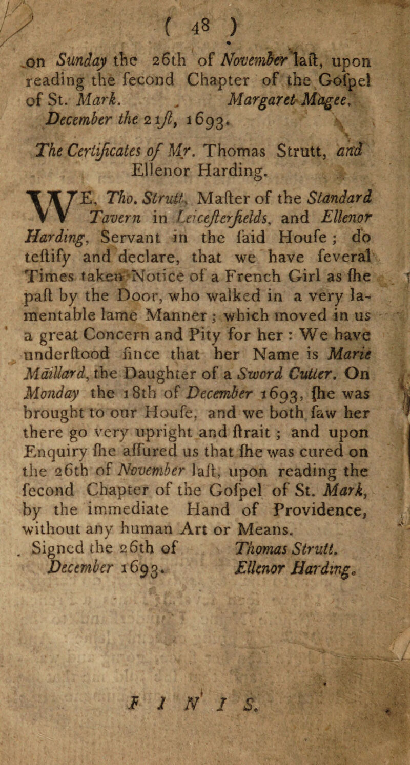 .yh; -■ - y ( 48 .on Sunday the 26th of Afovmfcrmll, upon reading the fecond Chapter of the Gofpel of St. Mark. . Margaret Magee, December the 2ifl, 1693. The Certificates of Mr. Thomas Strutt, and Ellenor Harding. E, Tho. Strutt, Mader of the Standard Tavern in Lei ceji erf elds, and Ellenor Harding, Servant in the laid Houfe ; do teftify and declare, that we have feveral Times taken Notice of a French Girl as fhe pad by the Door, who walked in a very la¬ mentable lame Manner; which moved in us a great Concern and Pity for her : We have underftood fmee that her Name is Marie Maillard, the Daughter of a Sword Cutter. On Monday the 18th of December 1693, (he was brought to our Houfe, and we both faw her there go very upright and drait ; and upon Enquiry die aifured us that fhe was cured on the 26th of November lad, upon reading the fecond Chapter of the Gofpel of St. Mark, by the immediate Hand of Providence, without any human Art or Means. . Signed the 26th of Thomas Strutt. December 1693. Ellenor Harding. I I N I S.