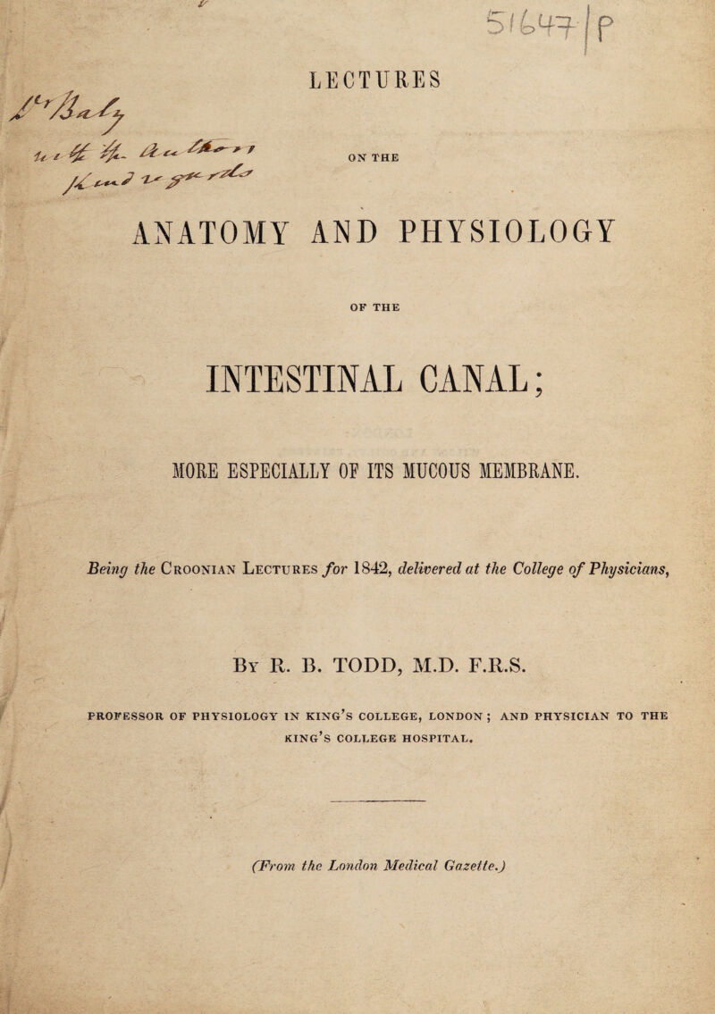 LECTURES SiL^j p A '/jsi /f it i % '7 ON THE ANATOMY AND PHYSIOLOGY OF THE INTESTINAL CANAL; MORE ESPECIALLY OP ITS MUCOUS MEMBRANE. Being the Croonian Lectures for 1842, delivered at the College of Physicians, By R. B. TODD, M.D. F.R.S. PROFESSOR OF PHYSIOLOGY IN KING’S COLLEGE, LONDON ; AND PHYSICIAN TO THE KING’S COLLEGE HOSPITAL. (From the London Medical Gazette.)