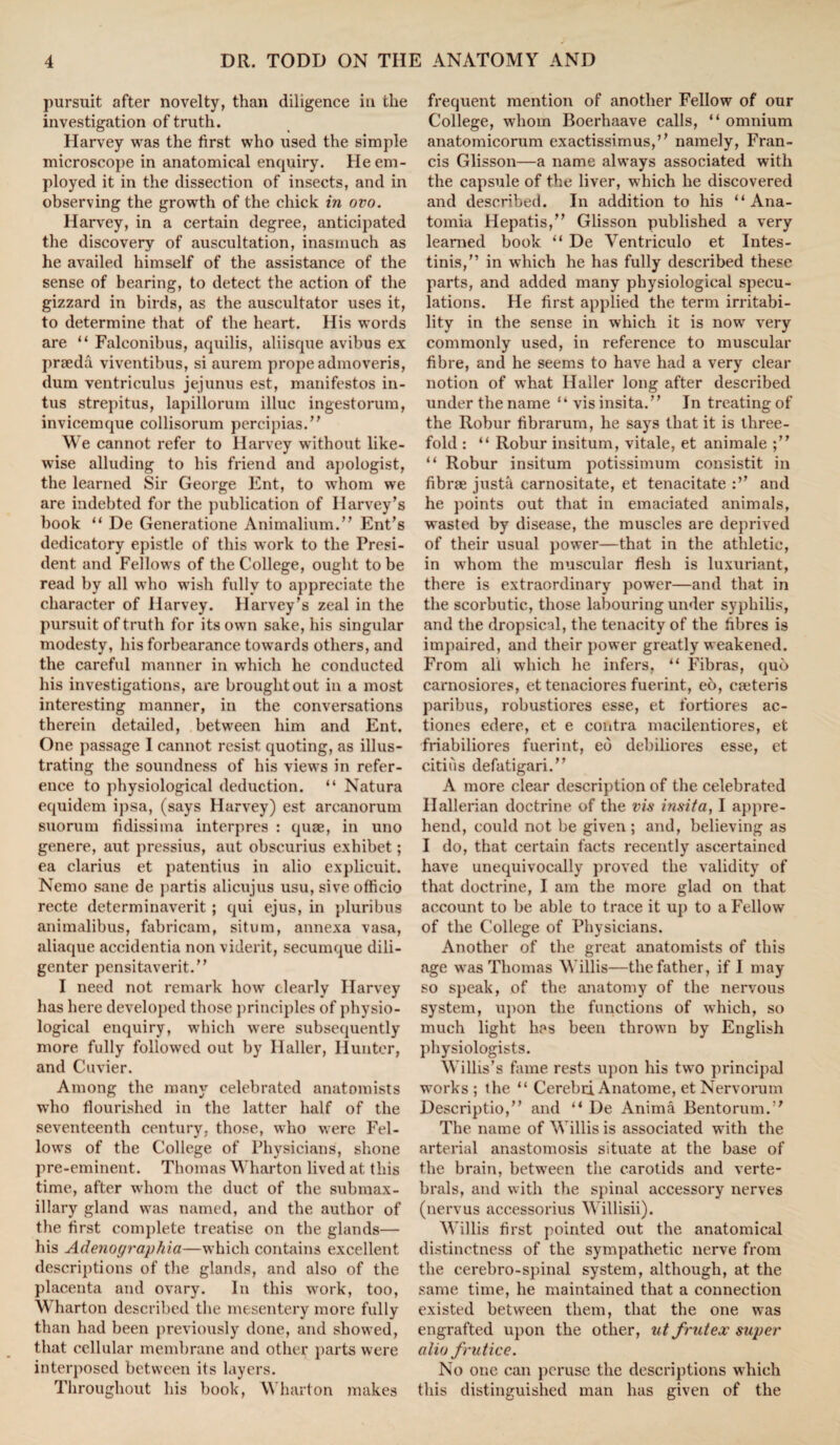 pursuit after novelty, than diligence in the investigation of truth. Harvey was the first who used the simple microscope in anatomical enquiry. He em¬ ployed it in the dissection of insects, and in observing the growth of the chick in ovo. Harvey, in a certain degree, anticipated the discovery of auscultation, inasmuch as he availed himself of the assistance of the sense of bearing, to detect the action of the gizzard in birds, as the auscultator uses it, to determine that of the heart. His words are “ Falconibus, aquilis, aliisque avibus ex prseda viventibus, si aurem propeadmoveris, dum ventriculus jejunus est, manifestos in- tus strepitus, lapillorum illuc ingestorum, invicemque collisorum percipias.” We cannot refer to Harvey without like¬ wise alluding to his friend and apologist, the learned Sir George Ent, to whom we are indebted for the publication of Harvey’s book “ De Generatione Animalium.” Ent’s dedicatory epistle of this work to the Presi¬ dent and Fellows of the College, ought to be read by all who wish fully to appreciate the character of Harvey. Harvey’s zeal in the pursuit of truth for its own sake, his singular modesty, his forbearance towards others, and the careful manner in which he conducted his investigations, are brought out in a most interesting manner, in the conversations therein detailed, between him and Ent. One passage I cannot resist quoting, as illus¬ trating the soundness of his views in refer¬ ence to physiological deduction. “ Natura equidem ipsa, (says Harvey) est arcanorum suorum fidissiina interpres : quae, in uno genere, aut pressius, aut obscurius exhibet; ea clarius et patentius in alio explicuit. Nemo sane de partis alicujus usu, sive officio recte determinaverit; qui ejus, in pluribus animalibus, fabricam, situm, annexa vasa, aliaque accidentia non viderit, secumque dili- genter pensitaverit.” I need not remark how clearly Harvey has here developed those principles of physio¬ logical enquiry, which were subsequently more fully followed out by Haller, Hunter, and Cuvier. Among the many celebrated anatomists who flourished in the latter half of the seventeenth century, those, who were Fel¬ lows of the College of Physicians, shone pre-eminent. Thomas Wharton lived at this time, after whom the duct of the submax¬ illary gland was named, and the author of the first complete treatise on the glands— his Adenographia—which contains excellent descriptions of the glands, and also of the placenta and ovary. In this work, too, Wharton described the mesentery more fully than had been previously done, and showed, that cellular membrane and other parts were interposed between its layers. Throughout his book, Wharton makes frequent mention of another Fellow of our College, whom Boerhaave calls, “ omnium anatomicorum exactissimus,” namely, Fran¬ cis Glisson—a name always associated with the capsule of the liver, which he discovered and described. In addition to his “ Ana- tomia Hepatis,” Glisson published a very learned book “ De Ventriculo et Intes- tinis,” in which he has fully described these parts, and added many physiological specu¬ lations. He first applied the term irritabi¬ lity in the sense in which it is now very commonly used, in reference to muscular fibre, and he seems to have had a very clear notion of what Haller long after described under the name “ visinsita.” In treating of the Robur fibrarum, he says that it is three¬ fold : “ Robur insitum, vitale, et animale “ Robur insitum potissimum consistit in fibrse justk carnositate, et tenacitate and he points out that in emaciated animals, wasted by disease, the muscles are deprived of their usual power—that in the athletic, in whom the muscular flesh is luxuriant, there is extraordinary power—and that in the scorbutic, those labouring under syphilis, and the dropsical, the tenacity of the fibres is impaired, and their power greatly weakened. From all which he infers, “ Fibras, quo carnosiores, et tenaciores fuerint, eo, emteris paribus, robustiores esse, et fortiores ac- tiones edere, ct e contra macilentiores, et friabiliores fuerint, ed debiliores esse, et cities defatigari.” A more clear description of the celebrated Ilallerian doctrine of the vis insita, I appre¬ hend, could not be given ; and, believing as I do, that certain facts recently ascertained have unequivocally proved the validity of that doctrine, I am the more glad on that account to be able to trace it up to a Fellow of the College of Physicians. Another of the great anatomists of this age was Thomas Willis—the father, if I may so speak, of the anatomy of the nervous system, upon the functions of which, so much light has been thrown by English physiologists. Willis’s fame rests upon his two principal works; the “ Cerebri Anatome, et Nervorum Descriptio,” and “ De Anirna Bentorum.’* The name of Willis is associated with the arterial anastomosis situate at the base of the brain, between the carotids and verte- brals, and with the spinal accessory nerves (nervus accessorius Willisii). Willis first pointed out the anatomical distinctness of the sympathetic nerve from the cerebro-spinal system, although, at the same time, he maintained that a connection existed between them, that the one was engrafted upon the other, ut frutex super alio frutice. No one can peruse the descriptions which this distinguished man has given of the