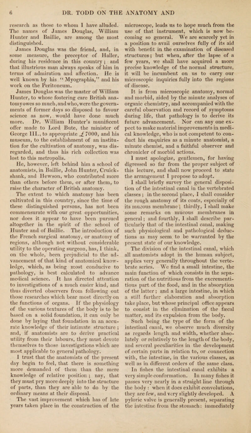 research as those to whom I have alluded. The names of James Douglas, William Hunter and Baillie, are among the most distinguished. Janies Douglas was the friend, and, in some measure, the preceptor of Haller, during his residence in this country ; and that illustrious man always speaks of him in terms of admiration and affection. He is well known by his “ Myographia,” and his work on the Peritoneum. James Douglas was the master of William Hunter, to whose fostering care British ana- tomyowes so much, and who, were the govern¬ ments of former days so disposed to favour science as now, would have done much more. Dr. William Hunter’s munificent offer made to Lord Bute, the minister of George III., to appropriate 7000, and his museum, to the establishment of an institu¬ tion for the cultivation of anatomy, was dis¬ regarded, and thus his rich collection was lost to this metropolis. He, however, left behind him a school of anatomists, in Baillie, John Hunter, Cruick- shank, and IJewson, who contributed more than others before them, or after them, to raise the character of British anatomy. The extent to which anatomy has been cultivated in this country, since the time of these distinguished persons, has not been commensurate with our great opportunities, nor does it appear to have been pursued altogether in the spirit of the school of Hunter and of Baillie. The introduction of the French surgical anatomy, or anatomy of regions, although not without considerable utility to the operating surgeon, has, I think, on the whole, been prejudicial to the ad¬ vancement of that kind of anatomical know¬ ledge, which, as being most conducive to pathology, is best calculated to advance medical science. It has directed attention to investigations of a much easier kind, and thus diverted observers from following out t hose researches which bear most directly on the functions of organs. If the physiology of the various textures of the body is to be based on a solid foundation, it can only be done by laying that foundation in an accu¬ rate knowledge of their intimate structure ; and, if anatomists are to derive practical utility from their labours, they must devote themselves to those investigations which are most applicable to general pathology. I trust that the anatomists of the present day begin to feel, that there is something more demanded of them than the mere knowledge of relative position ; nay, that they must pry more deeply into the structure of parts, than they are able to do by the ordinary means at their disposal. The vast improvement which has of late years taken place in the construction of the microscope, leads us to hope much from the use of that instrument, which is now be¬ coming so general. We are scai*cely yet in a position to avail ourselves fully of its aid with benefit in the examination of diseased structures; but when, after the lapse of a few years, we shall have acquired a more precise knowledge of the normal structure, it will be incumbent on us to carry our microscopic inquiries fully into the regions of disease. It is from microscopic anatomy, normal and morbid, aided by the minute analyses of organic chemistry, and accompanied with the careful observation and record of symptoms during life, that pathology is to derive its future advancement. Nor can any one ex¬ pect to make material improvements in medi¬ cal knowledge, who is not competent to con¬ duct his enquiries as a minute anatomist, a minute chemist, and a faithful observer and chronicler of morbid actions. I must apologize, gentlemen, for having digressed so far from the proper subject of this lecture, and shall now proceed to state the arrangement I propose to adopt. 1 shall briefly survey the general disposi¬ tion of the intestinal canal in the vertebrated classes ; in the second place, I shall consider the rough anatomy of its coats, especially of its mucous membrane ; thirdly, I shall make some remarks on mucous membranes in general; and fourthly, I shall describe par¬ ticularly that of the intestinal canal, making such physiological and pathological deduc¬ tions as may seem to be warranted by the present state of our knowledge. The division of the intestinal canal, which all anatomists adopt in the human subject, applies very generally throughout the verte¬ brate series. We find a small intestine, the main function of which consists in the sepa¬ ration of the nutritious from the excrementi- tious part of the food, and in the absorption of the latter ; and a large intestine, in which a still further elaboration and absorption take place, but whose principal office appears to consist in the elimination of the faecal matter, and its expulsion from the body. Such being the type of the form of the intestinal canal, we observe much diversity as regards length and width, whether abso¬ lutely or relatively to the length of the body, and several peculiarities in the development of certain parts in relation to, or connection with, the intestine, in the various classes, as well as in different orders of the same class. In fishes the intestinal canal exhibits a very simple conformation. In many fishes it passes very nearly in a straight line through the body : when it does exhibit convolutions, they are few, and very slightly developed. A pyloric valve is generally present, separating the intestine from the stomach: immediately