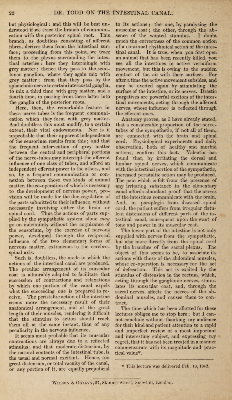 but physiological: and this will be best un¬ derstood if we trace the branch of communi¬ cation with the posterior spinal root. This branch, as doubtless consisting of afferent fibres, derives them from the intestinal sur¬ face ; proceeding from this point, w'e trace them to the plexus surrounding the intes¬ tinal arteries : here they intermingle writh grey matter ; thence they pass to the semi¬ lunar ganglion, where they again mix with grey matter ; from that they pass by the splanchnic nerve to certain intercostal ganglia, to mix a third time with grey matter, and a fourth time, in passing from these latter into the ganglia of the posterior roots. Here, then, the remarkable feature in these nerve tubes is the frequent communi¬ cation wrhich they form with grey matter. And doubtless this must modify, to a certain extent, their vital endowments. Nor is it improbable that their apparent independence of the sensorium results from this ; and that the frequent intervention of grey matter between the central and peripheral portions of the nerve-tubes may intercept the afferent influence of one class of tubes, and afford an independent efferent power to the others, and so, by a frequent communication or con¬ nexion between those two kinds of animal matter, the co-operation of which is necessary to the development of nervous power, pro¬ vision will be made for the due regulation of the parts submitted to their influence, without necessarily involving either the brain or spinal cord. Thus the actions of parts sup¬ plied by the sympathetic system alone may go on indefinitely without the cognizance of the sensorium, by the exercise of nervous power, developed through the reciprocal influence of the two elementar) forms of nervous matter, extraneous to the cerebro¬ spinal axis. Such is, doubtless, the mode in which the actions of the intestinal canal are produced. The peculiar arrangement of its muscular coat is admirably adapted to facilitate that succession of contractions and relaxations by which one portion of the canal expels what the succeeding one is prepared to re¬ ceive. The peristaltic action of the intestine seems more the necessary result of their anatomical arrangement, and of the great length of their muscles, rendering it difficult that the stimulus to action should reach them all at the same instant, than of any peculiarity in the nervous influence. It seems most probable that its muscular contractions are always due to a reflected stimulus; and that moderate distension, by the natural contents of the intestinal tube, is the usual and normal excitant. Hence, too great distension, or total vacuity of the canal, or any portion of it, are equally prejudicial to its actions ; the one, by paralysing the muscular coat; the other, through the ab - sence of the wonted stimulus. I doubt much the correctness of the common notion of a continual rhythmical action of the intes¬ tinal canal. It is true, when you first open an animal that has been recently killed, you see all the intestines in active vermiform movement, but this is owing to the sudden contact of the air with their surface. For after a time the active movement subsides, and may be excited again by stimulating the surface of the intestine, or its nerves. Drastic purgatives are powerful excitors of the intes¬ tinal movements, acting through the afferent nerves, whose influence is reflected through the efferent ones. Anatomy proves, as I have already stated, that a considerable proportion of the nerve- tubes of the sympathetic, if not all of them, are connected with the brain and spinal cord. Physiological experiments and daily observation, both of healthy and morbid actions, confirm this fact. Valentin has found that, by irritating the dorsal and lumbar spinal nerves, which communicate with the intestinal portion of the sympathetic, increased peristaltic action may be produced. The pain which is felt from the presence of any irritating substance in the alimentary canal affords abundant proof that the nerves of the intestines communicate with the brain. And, in paraplegia from diseased spinal cord, the patient suffers from irregular flatu¬ lent distensions of different parts of the in¬ testinal canal, consequent upon the want of tone and power in its muscular coat. The lower part of the intestine is not only supplied with nerves from the sympathetic, but also more directly from the spinal cord by the branches of the sacral plexus. The object of this seems to be, to associate its actions with those of the abdominal muscles, wrhose co-operation is necessary for the act of defecation. This act is excited by the stimulus of distension in the rectum, which, acting through the ganglionic nerves, stimu¬ lates its musiular coat, and, through the sacral nerves, affects the nerves of the ab¬ dominal muscles, and causes them to con¬ tract. The time which has been allotted for these lectures obliges me to stop here; but I can¬ not conclude without thanking my audience for their kind and patient attention to a rapid and imperfect review of a most important and interesting subject, and expressing my regret, that it has not been treated in a manner commensurate with its magnitude and prac¬ tical value*. * This lecture was delivered Feb. 18, 1842. Wilson & Oqilvy, 57, Skinner Street, Snewhill, London.