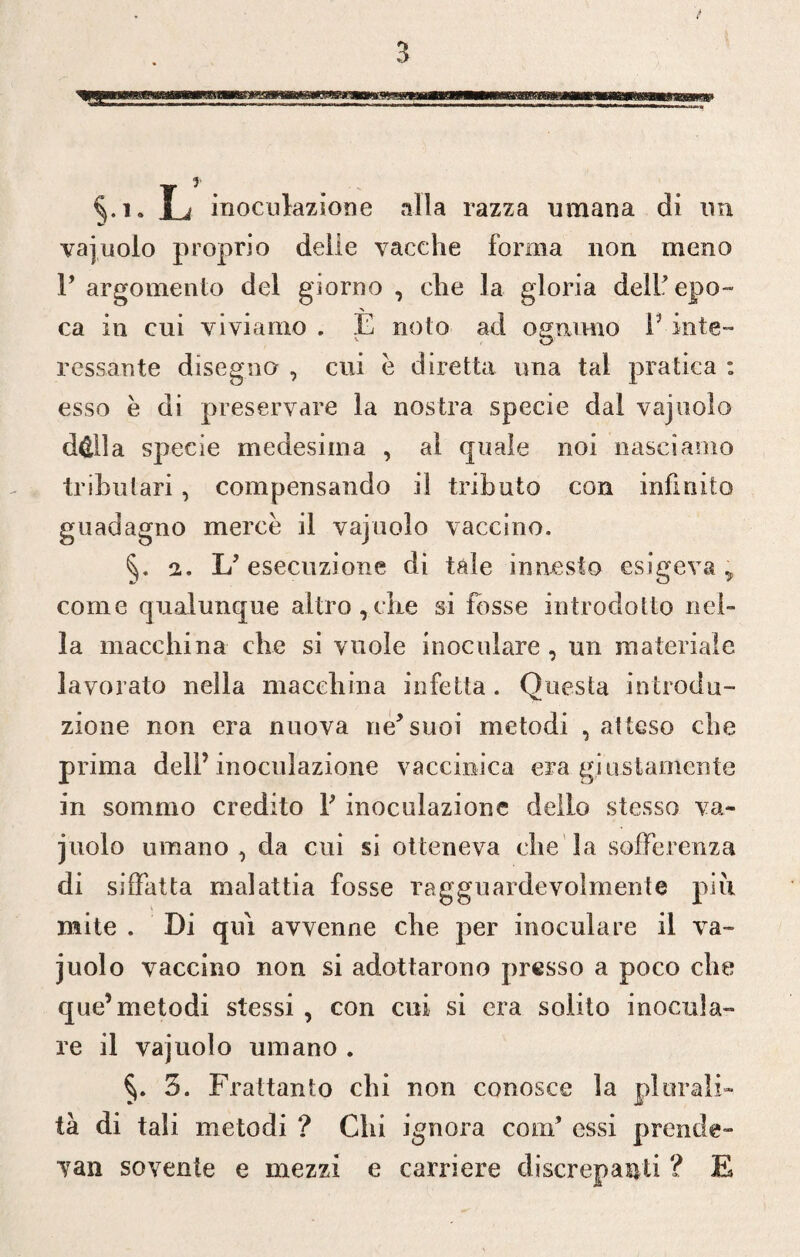 §.i. L inoculazione alla razza umana di un vajuolo proprio delie vacche forma non meno Y argomento del giorno , che la gloria dell* epo¬ ca in cui viviamo . È nolo ad ognuno Y iute- v o cessante disegno , cui è diretta una tal pratica : esso è di preservare la nostra specie dal vajuolo d&lla specie medesima , al quale noi nasciamo tributari, compensando il tributo con infinito guadagno mercè il vajuolo vaccino. 2. L* esecuzione di tale innesto esigeva > come qualunque altro,che si fosse introdotto nel¬ la macchina che si vuole inoculare , un materiale lavorato nella macchina infetta. Questa introdu¬ zione non era nuova ne*suoi metodi , atteso che prima dell’inoculazione vaccinica era giustamente in sommo credito Y inoculazione dello stesso va¬ juolo umano, da cui si otteneva che la sofferenza di siffatta malattia fosse ragguardevolmente più mite . Di qui avvenne che per inoculare il va¬ juolo vaccino non si adottarono presso a poco che que’metodi stessi , con cui si era solito inocula¬ re il vajuolo umano . 3. Frattanto chi non conosce la plurali¬ tà di tali metodi ? Chi ignora coni* essi prende- van sovente e mezzi e carriere discrepanti ? E