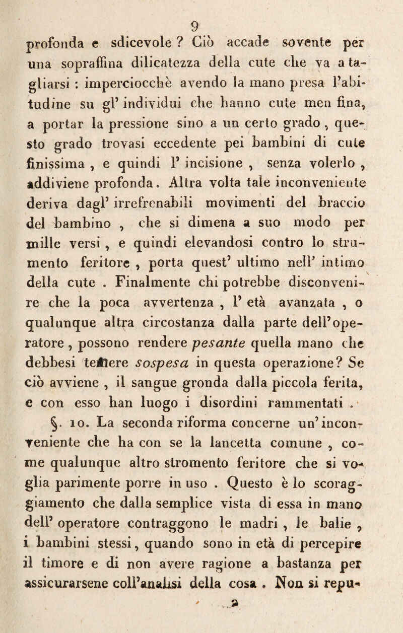 profonda e sdicevole ? Ciò accade sovente per una sopraffina dilicatezza della cute che va a ta¬ gliarsi : imperciocché avendo la mano presa l’abi¬ tudine su gl’ individui che hanno cute men fina, a portar la pressione sino a un certo grado , que¬ sto grado trovasi eccedente pei bambini di cute finissima , e quindi 1’ incisione , senza volerlo , addiviene profonda. Altra volta tale inconveniente deriva dagl’ irrefrenabili movimenti del braccio del bambino , che si dimena a suo modo per mille versi , e quindi elevandosi contro lo stru¬ mento feritore , porta quest’ ultimo nell’ intimo della cute . Finalmente chi potrebbe disconveni¬ re che la poca avvertenza , 1’ età avanzata , o qualunque altra circostanza dalla parte dell’ope¬ ratore , possono rendere pesante quella mano che debbesi tetìere sospesa in questa operazione? Se ciò avviene , il sangue gronda dalla piccola ferita, e con esso han luogo i disordini rammentati . io. La seconda riforma concerne un’incon¬ veniente che ha con se la lancetta comune , co¬ me qualunque altro stromento feritore che si vo* glia parimente porre in uso . Questo è lo scorag¬ giamento che dalla semplice vista di essa in mano dell’ operatore contraggono le madri , le balie 9 i bambini stessi, quando sono in età di percepire il timore e di non avere ragione a bastanza per assicurarsene coll’analisi della cosa * Non si repu-