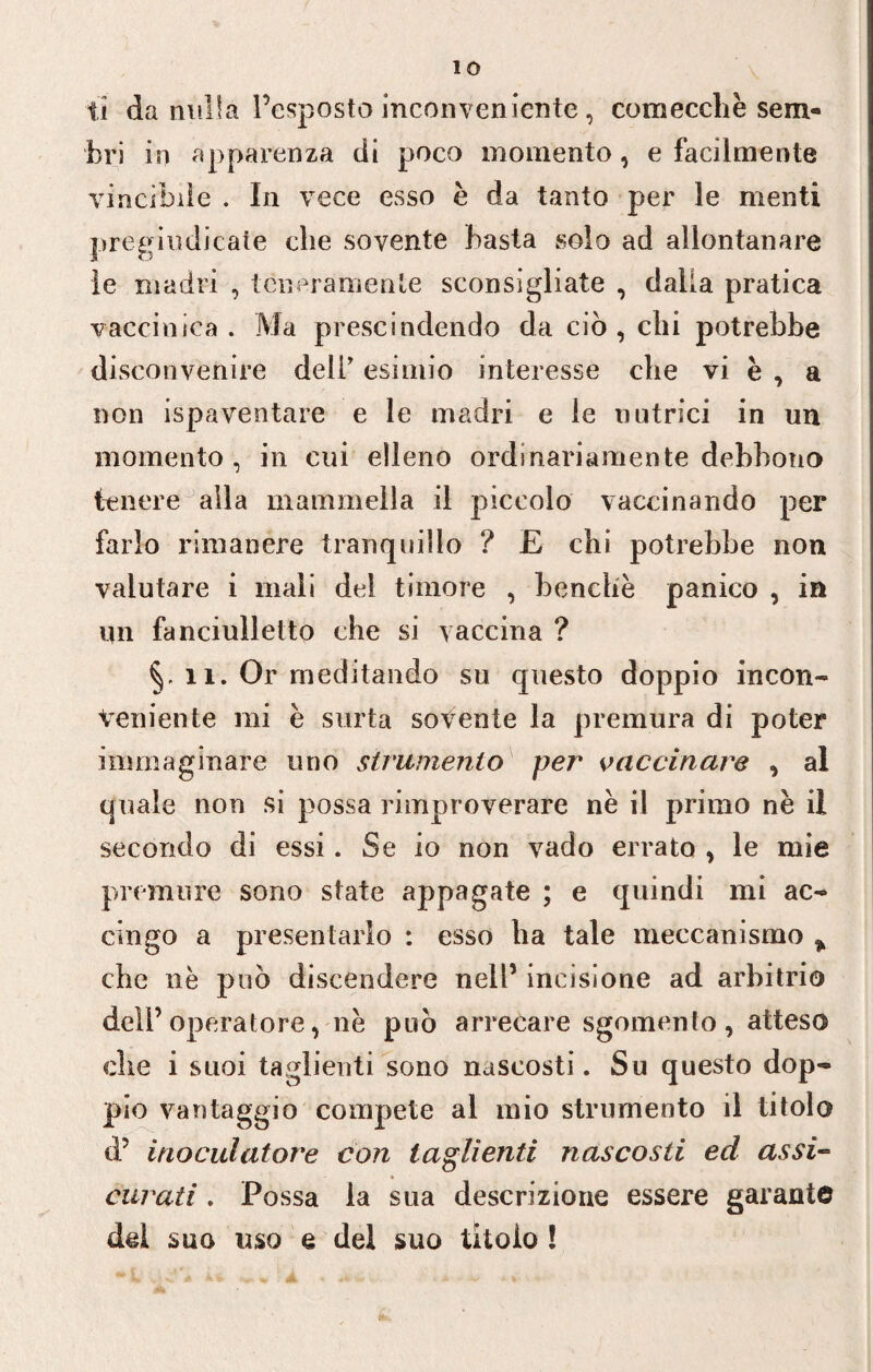 IO ti da nulla l’esposto inconveniente, comecché sem¬ bri in apparenza di poco momento, e facilmente vincihiìe . In vece esso è da tanto per le menti pregiudicate che sovente basta solo ad allontanare le madri , teneramente sconsigliate , dalia pratica vaccinica. Ma prescindendo da ciò, chi potrebbe disconvenire deli' esimio interesse che vi è , a non ispaventare e le madri e le nutrici in un momento , in cui elleno ordinariamente debbono tenere alla mammella il piccolo vaccinando per farlo rimanere tranquillo ? E chi potrebbe non valutare i mali del timore , benché panico , in un fanciulletto che si vaccina ? 11. Or meditando su questo doppio incon¬ veniente mi è sorta sovente la premura di poter immaginare uno strumento per vaccinare , al quale non si possa rimproverare né il primo né il secondo di essi. Se io non vado errato , le mie premure sono state appagate ; e quindi mi ac¬ cingo a presentarlo : esso ha tale meccanismo ^ che né può discendere nell’ incisione ad arbitrio dell’operatore, né può arrecare sgomento, atteso che i suoi taglienti sono nascosti. Su questo dop¬ pio vantaggio compete al mio strumento il titolo d’ ìnoculatore con taglienti nascosti ed assi¬ curati . Possa la sua descrizione essere garante del suo uso e del suo titolo !