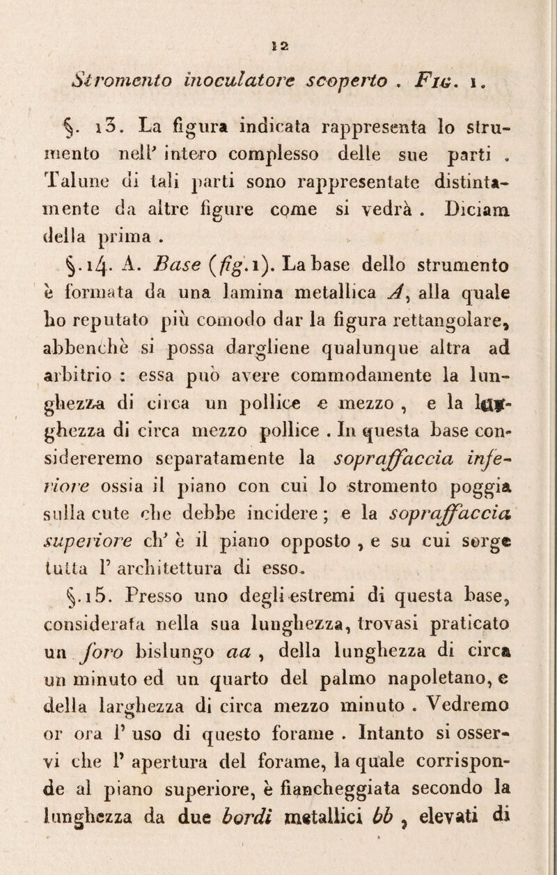 Si Tomento inoculatone scoperto , Fin. i, ■§. io. La figura indicata rappresenta lo stru¬ mento neir intero complesso delle sue parti . Talune di tali parti sono rappresentate distinta- mente da altre figure come si vedrà . Diciam. della prima . Base (fig. 1). La base dello strumento è formata da una lamina metallica A, alla quale ho reputato più comodo dar la figura rettangolare, abbenehè si possa dargliene qualunque altra ad arbitrio : essa può avere eommodamente la lun¬ ghezza di circa un pollice e mezzo , e la l$|t« ghezza di circa mezzo pollice . In questa base con¬ sidereremo separatamente la sopraffaccia inje~ riore ossia il piano con cui lo stromento poggia sulla cute che debbe incidere ; e la sopraffaccia superiore cld e il piano opposto , e su cui sorge tutta P architettura di esso. §.i5. Presso uno degli estremi di questa base, considerata nella sua lunghezza, trovasi praticato un foro bislungo aa , della lunghezza di circa un minuto ed un quarto del palmo napoletano, e della larghezza di circa mezzo minuto . Vedremo or ora 1’ uso di questo forame . Intanto si osser¬ vi che P apertura del forame, la quale corrispon¬ de al piano superiore, è fiancheggiata secondo la lunghezza da due bordi metallici bb , elevati di
