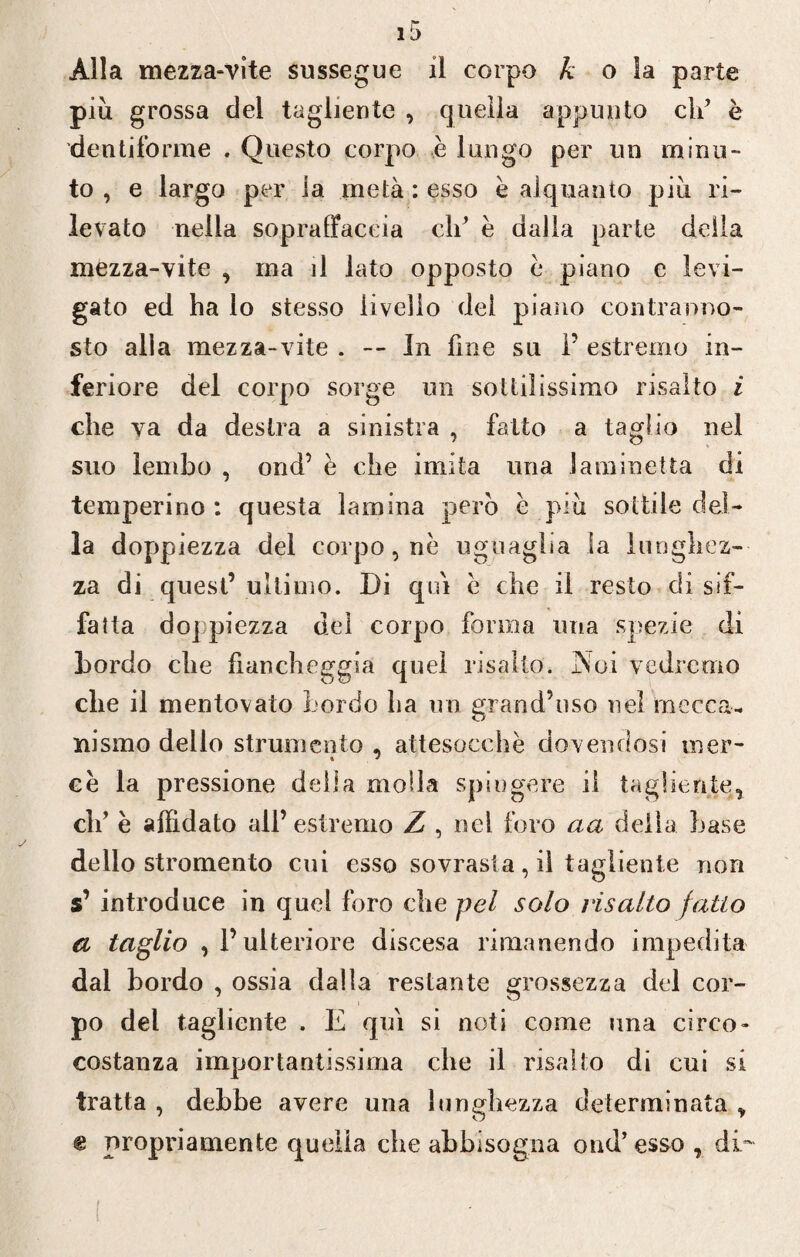 Alla mezza-vite sussegue il corpo h o la parte più grossa del tagliente , quella appunto di’ è dentiforme . Questo corpo è lungo per un minu¬ to , e largo per la metà : esso è alquanto più ri¬ levato nella sopraffaccia eh’ è dalla parte della mezza-vite , ma il lato opposto e piano e levi¬ gato ed ha lo stesso livello del piano contranno- sto alla mezza-vite . In line su P estremo in¬ feriore del corpo sorge un sottilissimo risalto i che va da destra a sinistra , fatto a taglio nel suo lembo , ond’ è che imita una Jaminetta di temperino : questa lamina però è più sottile del¬ la doppiezza del corpo, ne uguaglia la lunghez¬ za di quest’ ultimo. Di qui e che il resto di sif¬ fatta doppiezza del corpo forma ima spezie di Lordo che fiancheggia quel risalto. Noi vedremo che il mentovato bordo ha un grand’uso nel mecca¬ nismo dello strumento , attesocchè dovendosi mer¬ ce la pressione della molla spingere il tagliente, di’ è affidato all’estremo Z , nel foro aa della base dello stromento cui esso sovrasta, il tagliente non s’ introduce in quel foro che pel solo risalto fatto a taglio , l’ulteriore discesa rimanendo impedita dal bordo , ossia dalla restante grossezza del cor¬ po del tagliente . E qui si noti come una circo- costanza importantissima che il risalto di cui si tratta , debbe avere una lunghezza determinata , e propriamente quella che abbisogna ond’ esso , di- t