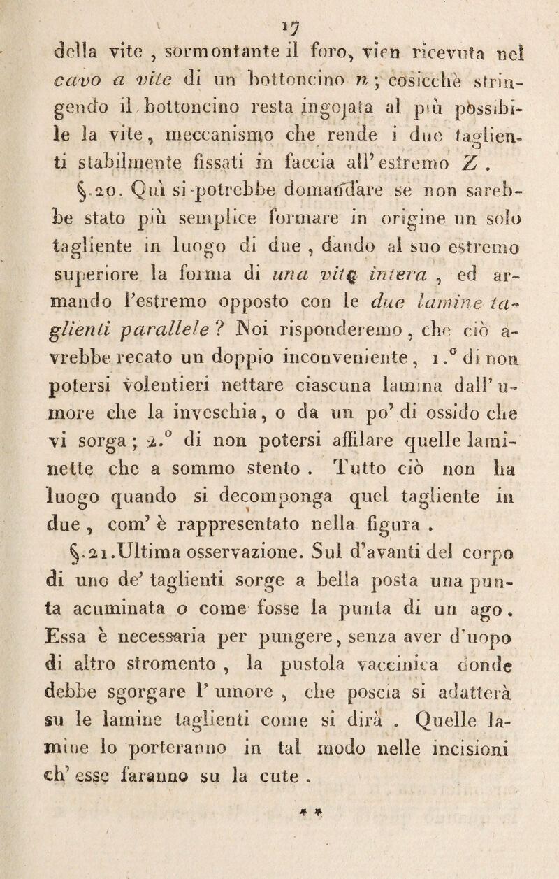 >7 della vite , sormontante il foro, vini ricevuta nel cavo a vile di un bottoncino n ; cosicché strin¬ gendo iLbottoncino resta ingojata al piu passibi¬ le la vite, meccanismo che rende i due faglien¬ ti stabilmente fissati in faccia ali’estremo Z . §-20. Qui si-potrebbe domarfd'are se non sareb¬ be stato piu semplice formare in origine un solo tagliente in luogo di due , dando al suo estremo superiore la forma di una vitq intera , ed ar¬ mando l’estremo opposto con le due lamine ta- glìenii parallele ? Noi risponderemo, che ciò a- vrebbe recato un doppio inconveniente , 1di non potersi volentieri nettare ciascuna lamina dali’u- more che la invesehia, o da un po’ di ossido che vi sorga; %.° di non potersi affilare quelle lami¬ nette che a sommo stento . Tutto ciò non ha luogo quando si decomponga quei tagliente in due , coirò è rappresentato nella figura . §.21.Ultima osservazione. Sul d’avanfi del corpo di uno de’ taglienti sorge a bella posta una pun¬ ta acuminata o come fosse la punta di un ago. Essa e necessaria per pungere, senza aver d’uopo di altro stromento , la pustola vaccinica donde dehbe sgorgare 1’ umore , che poscia si adatterà su le lamine taglienti come si dirà . Quelle la¬ mine lo porteranno in tal modo nelle incisioni eh’ esse faranno su la cute .