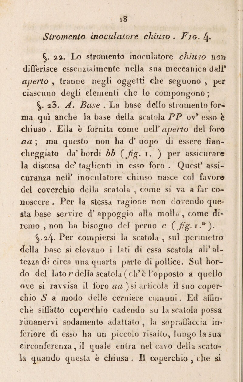 S ir omento inoc alatore chiuso . Fjg. 4* si a. Lo strornento inoc alatore chiuso non a? differisce essenzialmente nella saa meccanica dall1 aperto , tranne negli oggetti che seguono , per ciascuno degli elementi che lo compongono ; A. Base . La base dello strornento for¬ ma qui anche ia base della scatola PP ovy esso è chiuso . Eila è fornita come nelV aperto del foro aa ; ma questo non ha & uopo di essere fian¬ cheggiato da’bordi bb i. ) per assicurare la d iscesa de’ taglienti in esso foro . Quest* assi¬ curala nell* inoculatore chiuso nasce col favore del coverchio della scatola , come si va a far co¬ noscere . Per la stessa ragione non dovendo que¬ sta base servire d’ appoggio alla molla , come di¬ remo , non ba bisogno del perno c ( i.a)* §.2-4- Per compiersi la scatola , sul perimetro della base si elevano i lati di essa scatola ali* al¬ tezza di circa una quarta parte di pollice. Sul bor¬ do del lato r delia scatola (eh’ e l'opposto a quello ove si ravvisa il foro aa ) si. articola il suo coper¬ chio S a modo delle cerniere comuni. Ed affin¬ chè siffatto coperchio cadendo su la scatola possa rimanervi sodamente adattato , la sopraffaccia in¬ feriore di esso ha un piccolo risalto, lungo la sua circonferenza,]*! quale entra nel cavo della scato¬ la quando questa è chiusa « Il coperchio , che si
