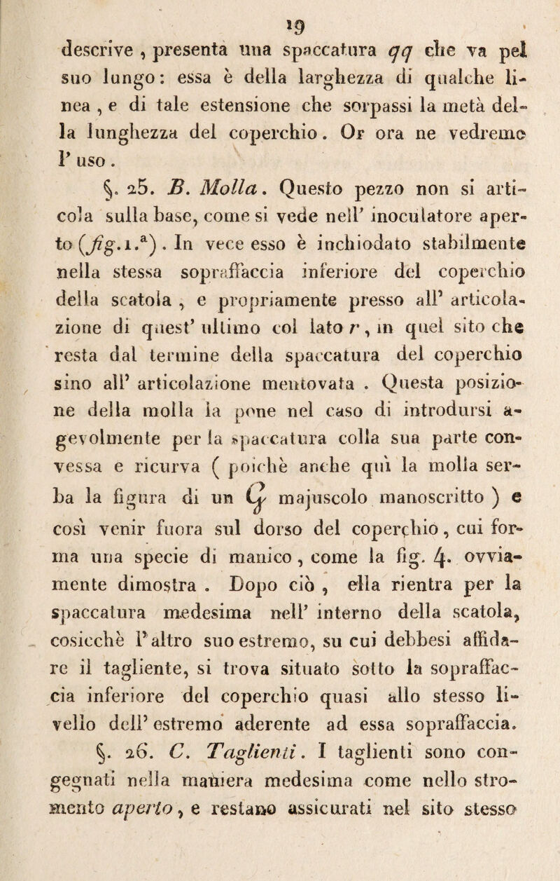 descrive , presenta mia spaccatura qq die va pel suo lungo: essa é della larghezza di qualche li¬ nea , e di tale estensione che sorpassi la metà del¬ la lunghezza del coperchio. Or ora ne vedremo V uso. 2.5. B. Molla. Questo pezzo non si arti¬ cola sulla base, come si vede neìP inoculatore aper» to C/%-1 •“) • In vece esso è inchiodato stabilmente nella stessa sopraffaccia inferiore del coperchio della scatola , e propriamente presso all’ articola¬ zione di quest* ultimo col iato r, in quel sito che resta dal termine della spaccatura del coperchio sino all’ articolazione mentovata . Questa posizio¬ ne della molla la pone nel caso di introdursi a- gevolmente per la spaccatura colla sua parte con¬ vessa e ricurva ( poiché anche qtù la molla ser¬ ica la figura di un Lp cosi venir finora sul dorso del coperchio, cui for¬ ma una specie di manico , come la fig. l\. ovvia¬ mente dimostra . Dopo ciò , ella rientra per la spaccatura medesima nell* interno della scatola, cosicché l’ altro suo estremo, su cui debbesi affida¬ re il tagliente, si trova situato sotto la sopraffac¬ cia inferiore del coperchio quasi allo stesso li¬ vello dell’ estremo aderente ad essa sopraffaccia. 26. C. Taglienti. I taglienti sono con¬ gegnati nella mainerà medesima come nello stro- mento aperto, e restano assicurati nel sito stesso majnscolo manoscritto ) e