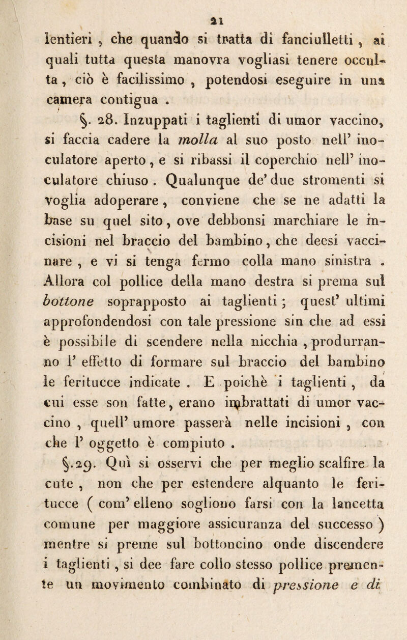 lenti eri , che quando si Inatta di fanciulletti* ai quali tutta questa manovra vogliasi tenere occul* ta , ciò è facilissimo , potendosi eseguire in una camera contigua . 2.8. Inzuppati i taglienti di umor vaccino* si faccia cadere la molla ai suo posto nell5 ino- culatore aperto * e si ribassi il coperchio nell’ ino¬ culatole chiuso. Qualunque de’due stromenti si voglia adoperare * conviene che se ne adatti la base su quel sito, ove debbonsi marchiare le in¬ cisioni nel braccio del bambino, che deesi vacci¬ nare , e vi si tenga fermo colla mano sinistra . Allora col pollice della mano destra si prema sul bottone soprapposto ai taglienti ; quest’ ultimi approfondendosi con tale pressione sin che ad essi è possibile di scendere nella nicchia , produrran¬ no P effetto di formare sul braccio del bambino le feritucce indicate . E poiché i taglienti , da cui esse son fatte, erano ^brattati di umor vac¬ cino , quell’ umore passerà nelle incisioni , con che P oggetto è compiuto . §.29. Qui si osservi che per meglio scalfire la cute , non che per estendere alquanto le feri¬ tucce ( com’ elleno sogliono farsi con la lancetta comune per maggiore assicuranza del successo ) mentre si preme sul bottoncino onde discendere i taglienti , si dee fare collo stesso pollice premen¬ te un movimento combinato di pressione e di