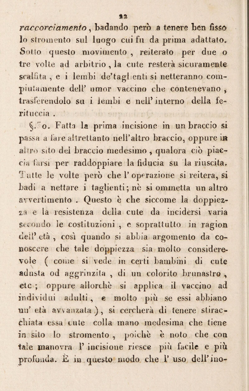 raccorci amento, badando però a tenere ben fisso lo stromento sul luogo cui fu da prima adattato* Sotto questo movimento , reiterato per due o tre volte ad arbitrio , la cute resterà sicuramente scalfita , e i lembi de’tagl enti si netteranno com¬ piutamente dell* umor vaccino che contenevano , trasferendolo su i lembi e nell’ interno delia le- rituccia . o. Fatta la prima incisione in un braccio si passa a fare altrettanto nell’altro braccio, oppure in al irò sito dei braccio medesimo , qualora ciò piac¬ cia farsi per raddoppiare la fiducia su la riuscita. Tutte le volte però die 1’ operazione si reitera, si badi a nettare i taglienti; ne si ommetta un altro avvertimento . Questo è che siccome la doppiez¬ za e la resistenza delia cute da incidersi varia secondo le costituzioni , e soprattutto in ragion dell’ età , così quando si abbia argomento da co¬ noscere die tale doppiezza sia molto considere¬ vole ( come si vede in certi bambini di cute adusta od aggrinzila , di un colorito brunastro y eie ; oppure allorché si applica il vaccino ad individui adulti , e molto più se essi abbiano un’ età avvanzata ) , si cercherà di tenere stirac¬ chiata essa cute colla mano medesima che tiene in sito lo stromento , poiché è noto che con tale manovra V incisione riesce più facile e più profonda. E in questo modo che 1* uso dell’ino-