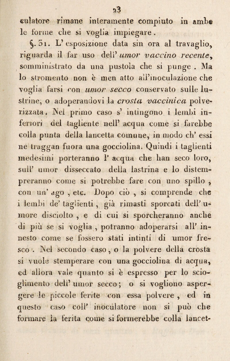 le forine die si voglia impiegare. 5i. L’esposizione data sin ora al travaglio* riguarda il far uso deli’ umor vaccino recente * somministrato da una pustola che si punge . Ma lo strumento non è men atto aiì’moculazione che voglia farsi con amor secco conservato sulle lu¬ strine, o adoperandovi la crosta vaccinica polve- rizzata* Nei primo caso s’ intingono i lembi in¬ feriori del tagliente nell’ acqua come si farebbe colla punta della lancetta comune, in modo eh’ essi ne traggan fuora una gocciolina. Quindi i taglienti medesimi porteranno T acqua che han seco loro, sull’ umor disseccato della lastrina e lo distem¬ preranno come si potrebbe fare con uno spillo , con un’ ago , ete. Dopo ciò , si comprende che i lembi de’ taglienti, già rimasti sporcati dell’ u- rnore di sciolto , e di cui si sporcheranno anche di p iù se si voglia , potranno adoperarsi all* in¬ nesto come se fossero stati intinti di umor fre¬ sco . Nel secondo caso, o la polvere della crosta si vuole stemperare con una gocciolina di acqua, ed allora vale quanto si è espresso per lo scio¬ glimento dell’ umor secco ; o si vogliono asper¬ gere le piccole ferite con essa polvere , ed in questo caso coll’ inocuìatore non si può che formare la ferita come si formerebbe colla lancet-